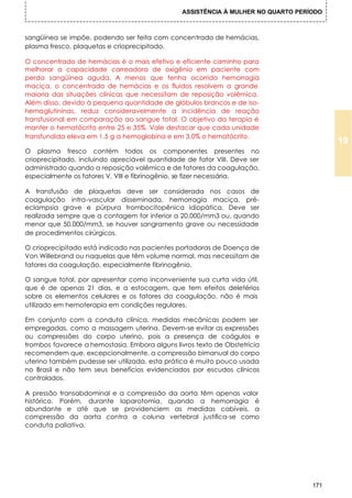 ASSISTÊNCIA À MULHER NO QUARTO PERÍODO



sangüínea se impõe, podendo ser feita com concentrado de hemácias,
plasma fresco, plaquetas e crioprecipitado.

O concentrado de hemácias é o mais efetivo e eficiente caminho para
melhorar a capacidade carreadora de oxigênio em paciente com
perda sangüínea aguda. A menos que tenha ocorrido hemorragia
maciça, o concentrado de hemácias e os fluidos resolvem a grande
maioria das situações clínicas que necessitam de reposição volêmica.
Além disso, devido à pequena quantidade de glóbulos brancos e de iso-
hemaglutininas, reduz consideravelmente a incidência de reação
transfusional em comparação ao sangue total. O objetivo da terapia é
manter o hematócrito entre 25 e 35%. Vale destacar que cada unidade
transfundida eleva em 1,5 g a hemoglobina e em 3,0% o hematócrito.
                                                                                         19
O plasma fresco contém todos os componentes presentes no
crioprecipitado, incluindo apreciável quantidade de fator VIII. Deve ser
administrado quando a reposição volêmica e de fatores da coagulação,
especialmente os fatores V, VIII e fibrinogênio, se fizer necessária.

A transfusão de plaquetas deve ser considerada nos casos de
coagulação intra-vascular disseminada, hemorragia maciça, pré-
eclampsia grave e púrpura trombocitopênica idiopática. Deve ser
realizada sempre que a contagem for inferior a 20.000/mm3 ou, quando
menor que 50.000/mm3, se houver sangramento grave ou necessidade
de procedimentos cirúrgicos.

O crioprecipitado está indicado nas pacientes portadoras de Doença de
Von Willebrand ou naquelas que têm volume normal, mas necessitam de
fatores da coagulação, especialmente fibrinogênio.

O sangue total, por apresentar como inconveniente sua curta vida útil,
que é de apenas 21 dias, e a estocagem, que tem efeitos deletérios
sobre os elementos celulares e os fatores da coagulação, não é mais
utilizado em hemoterapia em condições regulares.

Em conjunto com a conduta clínica, medidas mecânicas podem ser
empregadas, como a massagem uterina. Devem-se evitar as expressões
ou compressões do corpo uterino, pois a presença de coágulos e
trombos favorece a hemostasia. Embora alguns livros texto de Obstetrícia
recomendem que, excepcionalmente, a compressão bimanual do corpo
uterino também pudesse ser utilizada, esta prática é muito pouco usada
no Brasil e não tem seus benefícios evidenciados por escudos clínicos
controlados.

A pressão transabdominal e a compressão da aorta têm apenas valor
histórico. Porém, durante laparotomia, quando a hemorragia é
abundante e até que se providenciem as medidas cabíveis, a
compressão da aorta contra a coluna vertebral justifica-se como
conduta paliativa.




                                                                                   171
 