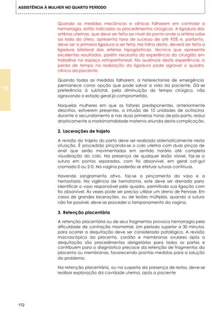 ASSISTÊNCIA À MULHER NO QUARTO PERÍODO



                      Quando as medidas mecânicas e clínicas falharem em controlar a
                      hemorragia, estão indicados os procedimentos cirúrgicos. A ligadura das
                      artérias uterinas, que deve ser feita ao nível do ponto onde a artéria sobe
                      ao lado do útero, apresenta taxa de sucesso de até 95% e, portanto,
                      deve ser a primeira ligadura a ser feita. Na falha desta, deverá ser feita a
                      ligadura bilateral das artérias hipogástricas, técnica que apresenta
                      excelentes resultados, porém necessita da experiência do cirurgião em
                      trabalhar no espaço retroperitoneal. Na ausência desta experiência, a
                      perda de tempo na realização da ligadura pode agravar o quadro
                      clínico da paciente.

                      Quando todas as medidas falharem, a histerectomia de emergência
                      permanece como opção que pode salvar a vida da paciente. Dá-se
19                    preferência à subtotal, pela diminuição do tempo cirúrgico, não
                      agravando o estado geral já comprometido.

                      Naquelas mulheres em que os fatores predisponentes, anteriormente
                      descritos, estiverem presentes, a infusão de 10 unidades de ocitocina
                      durante o secundamento e nas duas primeiras horas de pós-parto, reduz
                      drasticamente a morbimortalidade materna oriunda desta complicação.

                      2. Lacerações de trajeto

                      A revisão do trajeto do parto deve ser realizada sistematicamente nesta
                      situação. É procedida pinçando-se o colo uterino com duas pinças de
                      anel que serão movimentadas em sentido horário até completa
                      visualização do colo. Na presença de qualquer lesão visível, faz-se a
                      sutura em pontos separados, com fio absorvível, em geral cat-gut
                      cromado 0 ou 2-0. Na vagina poderão se efetuar suturas contínuas.

                      Havendo sangramento ativo, faz-se o pinçamento do vaso e a
                      hemostasia. Na vigência de hematoma, este deve ser drenado para
                      identificar o vaso responsável pelo quadro, permitindo sua ligação com
                      fio absorvível. Às vezes pode ser preciso utilizar um dreno de Penrose. Em
                      casos de grandes lacerações, ou de lesões múltiplas, quando a sutura
                      não for possível, deve-se proceder o tamponamento da vagina.

                      3. Retenção placentária

                      A retenção placentária ou de seus fragmentos provoca hemorragia pela
                      dificuldade de contração miometrial. Um período superior a 30 minutos
                      para ocorrer a dequitação deve ser considerado patológico. A revisão
                      macroscópica da placenta, cordão e membranas ovulares após a
                      dequitação são procedimentos obrigatórios para todos os partos e
                      contribuem para o diagnóstico precoce da retenção de fragmentos da
                      placenta ou membranas, favorecendo prontas medidas para a solução
                      do problema.

                      Na retenção placentária, ou na suspeita da presença de restos, deve-se
                      realizar exploração da cavidade uterina, após a paciente




     172
 