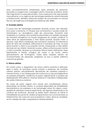 ASSISTÊNCIA À MULHER NO QUARTO PERÍODO



estar convenientemente anestesiada. Após extração da placenta,
proceder a curagem e/ou curetagem uterina. Havendo acretismo, tentar
não fragmentar a massa placentária. Caso a placenta não seja extraída
manualmente, e na vigência de hemorragia persistente, estará indicada
a histerectomia. Detalhes adicionais podem ser encontrados no manual
técnico de Urgências e Emergências Maternas (MS, 2000).

4. Inversão uterina

É causa rara de hemorragia puerperal. Quando ocorre, tem elevado
risco para a paciente. O choque que acompanha o quadro pode ser
hemorrágico ou neurogênico, pela dor provocada. Acomete mais
multíparas ou mulheres com acretismo placentário e é também resultado
de manobra iatrogênica na tração exagerada do cordão umbilical. O                        19
útero deve ser reposicionado o mais rápido possível. Quanto maior a
demora, mais difícil a realização das manobras corretivas. O tratamento
deve ser feito sob anestesia, efetuando-se a manobra de Taxe, na qual
tenta reverter o útero à sua posição normal, introduzindo a mão direita
fechada em seu interior. Havendo sucesso, utilizar ocitócicos para manter
o útero contraído. Quando as manobras clínicas forem ineficientes, fazer
laparotomia e tração cirúrgica do corpo e do fundo uterino
(procedimento de Huntington). Todas estas medidas devem ser
acompanhadas de reposição sangüínea, já que a perda volêmica
costuma ser grande.

5. Rotura uterina

Em muitos casos, o diagnóstico da rotura uterina somente é efetuado
após o parto. As principais causas incluem a presença de cicatrizes
uterinas prévias, principalmente decorrentes de cesáreas corporais e
miomectomias, o uso inadequado dos ocitócicos ou das prostaglandinas
no período anteparto, insistência no parto vaginal frente a quadros de
desproporção feto-pélvica, traumas externos e manobras inadequadas
de versão interna ou externa.

Em casos de parto vaginal com roturas sem manifestação clínica,
detectadas na revisão uterina, a conduta dependerá da estabilidade
hemodinâmica da puérpera e da hemorragia visível. Em alguns casos,
poderá ser adotada conduta expectante, sob rigorosa observação e uso
contínuo de ocitócicos. Quando as lesões forem extensas ou frente à
instabilidade da paciente, realiza-se laparotomia com sutura da lesão ou
histerectomia. Nos casos em que se preservar o útero, deve-se considerar,
se for o desejo da mãe, a laqueadura tubárea bilateral.




                                                                                   173
 