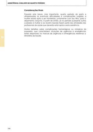 ASSISTÊNCIA À MULHER NO QUARTO PERÍODO



                      Considerações finais

                      Passado este breve, mas importante, quarto período do parto e
                      ultrapassadas as eventuais dificuldades e complicações surgidas, a
                      mulher estará apta a ser transferida, juntamente com seu filho, para o
                      alojamento conjunto. A partir de então, já no período puerperal, outros
                      cuidados à mulher e ao recém-nascido fazem parte das atividades dos
                      profissionais de saúde que deverão estar aptos a esta assistência.

                      Outros detalhes sobre complicações hemorrágicas ou cirúrgicas do
                      puerpério, que caracterizem situações de urgências e emergências,
                      estão disponíveis no manual de Urgências e Emergências Maternas o
                      Ministério da Saúde.
19




     174
 