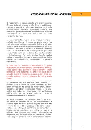 ATENÇÃO INSTITUCIONAL AO PARTO   2


O nascimento é historicamente um evento natural.
Como é indiscutivelmente um fenômeno mobilizador,
mesmo as primeiras civilizações agregaram, a este
acontecimento, inúmeros significados culturais que
através de gerações sofreram transformações, e ainda
comemoram o nascimento como um dos fatos
marcantes da vida.

Até as importantes mudanças do modus vivendi do
período industrial, as vivências do parto foram, nas
mais diferentes culturas, de caráter íntimo e privado,
sendo uma experiência compartilhada entre mulheres.
A imensa mortalidade materna e perinatal começou
então a ser discutida, na esfera pública, por uma
necessidade político-econômica de garantir exércitos
e trabalhadores. Ao lado destas transformações
sociais, a obstetrícia firmava-se como matéria médico
e ocorriam as primeiras ações voltadas a disciplinar o
nascimento.

A partir daí, as mudanças relacionadas ao parto
acabariam por caracteriza-lo como evento medico,
cujos significados científicos aparentemente viriam
sobrepujar outros aspectos. O parto então deixa de ser
privado, íntimo e feminino, e passa a ser vivido de
maneira pública, com a presença de outros atores
sociais.

A maioria das mulheres que até meados do sec. XX
pariram com a ajuda de outras mulheres, por não
serem nobres ou da classe de maior renda, passou
também a ser objeto do interesse médico e ter seus
partos atendidos ou observados por profissionais
oficialmente preparados para este fim, como as
enfermeiras-parteiras e os médicos.

No Brasil, o processo de institucionalização do parto,
ao longo da década de 40, foi provavelmente a
primeira ação de saúde pública dirigida à mulher. Até
o início dos anos 60, a preocupação com a saúde
materna se restringiu à assistência ao parto. Com a
introdução da medicina preventiva no país e a
criação dos centros de saúde, iniciaram-se os
programas de pré-natal que, na realidade, tinham
como objetivo principal reduzir a mortalidade infantil.




                                                              17
 