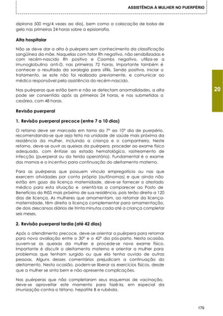 ASSISTÊNCIA À MULHER NO PUERPÉRIO



dipirona 500 mg/4 vezes ao dia), bem como a colocação de bolsa de
gelo nas primeiras 24 horas sobre a episiorrafia.

Alta hospitalar

Não se deve dar a alta à puérpera sem conhecimento da classificação
sangüínea da mãe. Naquelas com fator Rh negativo, não sensibilizadas e
com recém-nascido Rh positivo e Coombs negativo, utiliza-se a
imunoglobulina anti-D, nas primeiras 72 horas. Importante também é
conhecer o resultado da sorologia para sífilis. Sendo positiva, iniciar o
tratamento, se este não foi realizado previamente, e comunicar ao
médico responsável pela assistência do recém-nascido.

Nas puérperas que estão bem e não se detectam anormalidades, a alta                         20
pode ser consentida após as primeiras 24 horas, e nas submetidas a
cesárea, com 48 horas.

Revisão puerperal

1. Revisão puerperal precoce (entre 7 a 10 dias)

O retorno deve ser marcado em torno do 7° ao 10° dia de puerpério,
recomendando-se que seja feito na unidade de saúde mais próxima da
residência da mulher, incluindo a criança e o companheiro. Neste
retorno, deve-se ouvir as queixas da puérpera, proceder ao exame físico
adequado, com ênfase ao estado hematológico, rastreamento de
infecção (puerperal ou da ferida operatória). Fundamental é o exame
das mamas e o incentivo para continuação do aleitamento materno.

Para as puérperas que possuem vínculo empregatício ou nas que
exercem atividades por conta própria (autônomas) e que ainda não
estão em gozo da licença maternidade, deve-se fornecer o atestado
médico para esta situação e orientá-las a comparecer ao Posto de
Benefícios do INSS mais próximo de sua residência, pois terão direito a 120
dias de licença. As mulheres que amamentam, ao retornar da licença-
maternidade, têm direito a licença complementar para amamentação,
de dois descansos diários de trinta minutos cada até a criança completar
seis meses.

2. Revisão puerperal tardia (até 42 dias)

Após o atendimento precoce, deve-se orientar a puérpera para retornar
para nova avaliação entre o 30° e o 42° dia pós-parto. Nesta ocasião,
ouvem-se as queixas da mulher e procede-se novo exame físico.
Importante é discutir o aleitamento materno e orientar a mulher para
problemas que tenham surgido ou que ela tenha ouvido de outras
pessoas. Alguns desses comentários prejudicam a continuação do
aleitamento. Nesta ocasião, podem-se liberar os exercícios físicos, desde
que a mulher se sinta bem e não apresente complicações.

Nas puérperas que não completaram seus esquemas de vacinação,
deve-se aproveitar este momento para fazê-la, em especial da
imunização contra o tétano, hepatite B e rubéola.



                                                                                      179
 