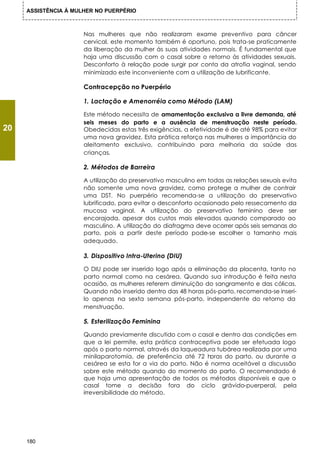 ASSISTÊNCIA À MULHER NO PUERPÉRIO



                      Nas mulheres que não realizaram exame preventivo para câncer
                      cervical, este momento também é oportuno, pois trata-se praticamente
                      da liberação da mulher às suas atividades normais. É fundamental que
                      haja uma discussão com o casal sobre o retorno às atividades sexuais.
                      Desconforto à relação pode surgir por conta da atrofia vaginal, sendo
                      minimizado este inconveniente com a utilização de lubrificante.

                      Contracepção no Puerpério

                      1. Lactação e Amenorréia como Método (LAM)

                      Este método necessita de amamentação exclusiva a livre demanda, até
                      seis meses do parto e a ausência de menstruação neste período.
20                    Obedecidas estas três exigências, a efetividade é de até 98% para evitar
                      uma nova gravidez. Esta prática reforça nas mulheres a importância do
                      aleitamento exclusivo, contribuindo para melhoria da saúde das
                      crianças.

                      2. Métodos de Barreira

                      A utilização do preservativo masculino em todas as relações sexuais evita
                      não somente uma nova gravidez, como protege a mulher de contrair
                      uma DST. No puerpério recomenda-se a utilização do preservativo
                      lubrificado, para evitar o desconforto ocasionado pelo ressecamento da
                      mucosa vaginal. A utilização do preservativo feminino deve ser
                      encorajada, apesar dos custos mais elevados quando comparado ao
                      masculino. A utilização do diafragma deve ocorrer após seis semanas do
                      parto, pois a partir deste período pode-se escolher o tamanho mais
                      adequado.

                      3. Dispositivo Intra-Uterino (DIU)

                      O DIU pode ser inserido logo após a eliminação da placenta, tanto no
                      parto normal como na cesárea. Quando sua introdução é feita nesta
                      ocasião, as mulheres referem diminuição do sangramento e das cólicas.
                      Quando não inserido dentro das 48 horas pós-parto, recomenda-se inseri-
                      lo apenas na sexta semana pós-parto, independente do retorno da
                      menstruação.

                      5. Esterilização Feminina

                      Quando previamente discutido com o casal e dentro das condições em
                      que a lei permite, esta prática contraceptiva pode ser efetuada logo
                      após o parto normal, através da laqueadura tubárea realizada por uma
                      minilaparotomia, de preferência até 72 horas do parto, ou durante a
                      cesárea se esta for a via do parto. Não é norma aceitável a discussão
                      sobre este método quando do momento do parto. O recomendado é
                      que haja uma apresentação de todos os métodos disponíveis e que o
                      casal tome a decisão fora do ciclo grávido-puerperal, pela
                      irreversibilidade do método.




     180
 