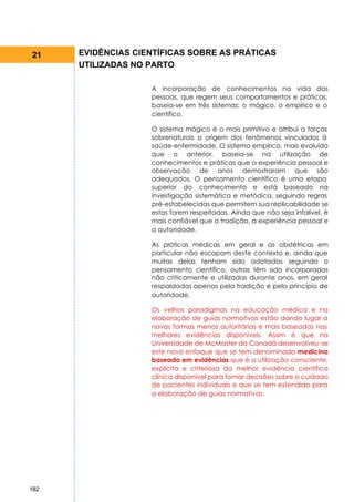 21    EVIDÊNCIAS CIENTÍFICAS SOBRE AS PRÁTICAS
      UTILIZADAS NO PARTO

                    A incorporação de conhecimentos na vida das
                    pessoas, que regem seus comportamentos e práticas,
                    baseia-se em três sistemas: o mágico, o empírico e o
                    científico.

                    O sistema mágico é o mais primitivo e atribui a forças
                    sobrenaturais a origem dos fenômenos vinculados à
                    saúde-enfermidade. O sistema empírico, mais evoluído
                    que o anterior, baseia-se na utilização de
                    conhecimentos e práticas que a experiência pessoal e
                    observação de anos demostraram que são
                    adequados. O pensamento científico é uma etapa
                    superior do conhecimento e está baseado na
                    investigação sistemática e metódica, seguindo regras
                    pré-estabelecidas que permitem sua replicabilidade se
                    estas forem respeitadas. Ainda que não seja infalível, é
                    mais confiável que a tradição, a experiência pessoal e
                    a autoridade.

                    As práticas médicas em geral e as obstétricas em
                    particular não escapam deste contexto e, ainda que
                    muitas delas tenham sido adotadas seguindo o
                    pensamento científico, outras têm sido incorporadas
                    não criticamente e utilizadas durante anos, em geral
                    respaldadas apenas pela tradição e pelo princípio de
                    autoridade.

                    Os velhos paradigmas na educação médica e na
                    elaboração de guias normativas estão dando lugar a
                    novas formas menos autoritárias e mais baseadas nas
                    melhores evidências disponíveis. Assim é que na
                    Universidade de McMaster do Canadá desenvolveu-se
                    este novo enfoque que se tem denominado medicina
                    baseada em evidências que é a utilização consciente,
                    explícita e criteriosa da melhor evidência científica
                    clínica disponível para tomar decisões sobre o cuidado
                    de pacientes individuais e que se tem estendido para
                    a elaboração de guias normativas.




182
 