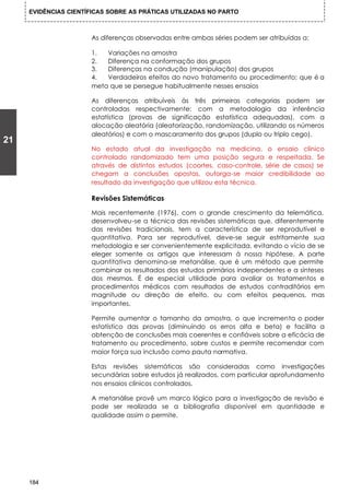 EVIDÊNCIAS CIENTÍFICAS SOBRE AS PRÁTICAS UTILIZADAS NO PARTO



                      As diferenças observadas entre ambas séries podem ser atribuídas a:

                      1.  Variações na amostra
                      2.  Diferença na conformação dos grupos
                      3.  Diferenças na condução (manipulação) dos grupos
                      4.  Verdadeiros efeitos do novo tratamento ou procedimento; que é a
                      meta que se persegue habitualmente nesses ensaios

                      As diferenças atribuíveis às três primeiras categorias podem ser
                      controladas respectivamente: com a metodologia da inferência
                      estatística (provas de significação estatística adequadas), com a
                      alocação aleatória (aleatorização, randomização, utilizando os números
                      aleatórios) e com o mascaramento dos grupos (duplo ou triplo cego).
21
                      No estado atual da investigação na medicina, o ensaio clínico
                      controlado randomizado tem uma posição segura e respeitada. Se
                      através de distintos estudos (coortes, caso-controle, série de casos) se
                      chegam a conclusões opostas, outorga-se maior credibilidade ao
                      resultado da investigação que utilizou esta técnica.

                      Revisões Sistemáticas

                      Mais recentemente (1976), com o grande crescimento da telemática,
                      desenvolveu-se a técnica das revisões sistemáticas que, diferentemente
                      das revisões tradicionais, tem a característica de ser reprodutível e
                      quantitativa. Para ser reprodutível, deve-se seguir estritamente sua
                      metodologia e ser convenientemente explicitada, evitando o vício de se
                      eleger somente os artigos que interessam à nossa hipótese. A parte
                      quantitativa denomina-se metanálise, que é um método que permite
                      combinar os resultados dos estudos primários independentes e a sínteses
                      dos mesmos. É de especial utilidade para avaliar os tratamentos e
                      procedimentos médicos com resultados de estudos contraditórios em
                      magnitude ou direção de efeito, ou com efeitos pequenos, mas
                      importantes.

                      Permite aumentar o tamanho da amostra, o que incrementa o poder
                      estatístico das provas (diminuindo os erros alfa e beta) e facilita a
                      obtenção de conclusões mais coerentes e confiáveis sobre a eficácia de
                      tratamento ou procedimento, sobre custos e permite recomendar com
                      maior força sua inclusão como pauta normativa.

                      Estas revisões sistemáticas são consideradas como investigações
                      secundárias sobre estudos já realizados, com particular aprofundamento
                      nos ensaios clínicos controlados.

                      A metanálise provê um marco lógico para a investigação de revisão e
                      pode ser realizada se a bibliografia disponível em quantidade e
                      qualidade assim o permite.




     184
 