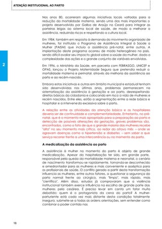 ATENÇÃO INSTITUCIONAL AO PARTO



                     Nos anos 80, ocorreram algumas iniciativas locais voltadas para a
                     redução da mortalidade materna, sendo uma das mais importantes o
                     projeto desenvolvido por Galba de Araújo no Ceará para integrar as
                     parteiras leigas ao sistema local de saúde, de modo a melhorar a
                     assistência, reduzindo riscos e respeitando a cultura local.

                     Em 1984, também em resposta à demanda do movimento organizado de
                     mulheres, foi instituído o Programa de Assistência Integral à Saúde a
                     Mulher (PAISM) que incluía a assistência pré-natal, entre outras. A
                     implantação deste programa ocorreu de modo heterogêneo no país,
                     sendo difícil avaliar seu impacto global sobre a saúde da mulher, dada a
                     complexidade das ações e o grande conjunto de variáveis envolvidas.

2                    Em 1996, o Ministério da Saúde, em parceria com FEBRASGO, UNICEF e
                     OPAS, lançou o Projeto Maternidade Segura que pretendia reduzir a
                     mortalidade materna e perinatal, através da melhoria da assistência ao
                     parto e ao recém-nascido.

                     Embora estas iniciativas e outras em âmbito municipal e estadual tenham
                     sido desenvolvidas nos últimos anos, problemas permanecem na
                     sistematização da assistência à gestação e ao parto, desrespeitando
                     direitos básicos da cidadania e colocando em risco a vida de mulheres e
                     recém nascidos. Entre eles, estão a segmentação entre a rede básica e
                     hospitalar e a intervene-do excessiva sobre o parto.

                     A relação entre as atividades da atenção básica e as hospitalares
                     deveria ser de continuidade e complementariedade. Entretanto, no pré-
                     natal, que é o momento mais apropriado para a preparação ao parto e
                     detecção de possíveis alterações da gestação, graves problemas são,
                     encontrados, como o fato de que a grande maioria das mulheres recebe
                     "alta" no seu momento mais crítico, ao redor do oitavo mês – onde se
                     agravam doenças como a hipertensão e diabetes – sem saber a que
                     serviço recorrer frente a uma intercorrência ou no momento do parto.

                     A medicalização da assistência ao parto

                     A assistência à mulher no momento do parto é objeto de grande
                     medicalização. Apesar da hospitalização ter sido, em grande parte,
                     responsável pela queda da mortalidade materna e neonatal, o cenário
                     de nascimento transformou-se rapidamente, tornando-se desconhecido
                     e amedrontador para as mulheres e mais conveniente e asséptico para
                     os profissionais de saúde. O conflito gerado a partir desta transformação
                     influencia as mulheres, entre outros fatores, a questionar a segurança do
                     parto normal frente ao cirúrgico, mais "limpo", mais rápido, mais
                     "científico". Além disso, estudos já comprovaram que a violência
                     institucional também exerce influência na escolha de grande parte das
                     mulheres pela cesárea. É preciso levar em conta um fator muito
                     debatido: quem é o protagonista da cena do parto? A mulher-
                     parturiente está cada vez mais distante desta condição: totalmente
                     insegura, submete-se a todas as ordens orientações, sem entender como
                     combinar o poder contido nas




    18
 