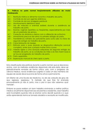 EVIDÊNCIAS CIENTÍFICAS SOBRE AS PRÁTICAS UTILIZADAS NO PARTO



 4.   Práticas no parto normal freqüentemente utilizadas de modo
 inadequado

 4.1 -    Restrição hídrica e alimentar durante o trabalho de parto.
 4.2 -    Controle da dor por agentes sistêmicos.
 4.3 -    Controle do dor por analgesia peridural.
 4.4 -    Monitoramento eletrônico fetal.
 4.5 -    Uso de máscara e aventais estéreis durante a assistência ao
          trabalho de parto.
 4.6 -    Exames vaginais repetidos ou freqüentes, especialmente por mais
          de um prestador de serviço.
 4.7 -    Correção do dinâmica uterina com a utilização de ocitocina.
 4.8 -    Amniotomia precoce de rotina no primeiro estágio do parto.
 4.9 -    Transferência rotineira do parturiente para outra sala no início do
                                                                                            21
          segundo estágio do trabalho de parto.
 4.10 -   Caracterização do bexiga.
 4.11 -   Estímulo para o puxo quando se diagnostica dilatação cervical
          completa, antes que a própria mulher sinta o puxo.
 4.12 -   Adesão rígida a uma duração estipulada do segundo estágio do
          trabalho de parto, se as condições da mãe e do feto forem boas e
          se houver progressão do trabalho de parto.
 4.13 -   Parto operatório.
 4.14 -   Exploração manual do útero após o parto.


Esta classificação das práticas durante o parto normal, que se descreveu
acima, com as melhores evidências disponíveis até esta data, deve ser
periodicamente revisada de forma critica, pois, com o progresso da
ciência médica, novas evidências surgirão e cada um dos membros da
equipe de saúde deve buscá-la de forma ativa e permanente.

Um Diretor de uma Escola de Medicina, no ato de colação de grau de
seus egressos, expressou: "A metade do que lhes foi ensinado
provavelmente já não é certo, mas o pior é que não sabemos qual
metade".

Embora se possa realizar um bom trabalho ensinando a melhor prática
médica atualmente disponível aos estudantes e residentes, esse trabalho
será incompleto quando não se ensinar como decidir quando e o que
estão aprendendo tenha se tornado obsoleto e necessite ser modificado.




                                                                                      189
 