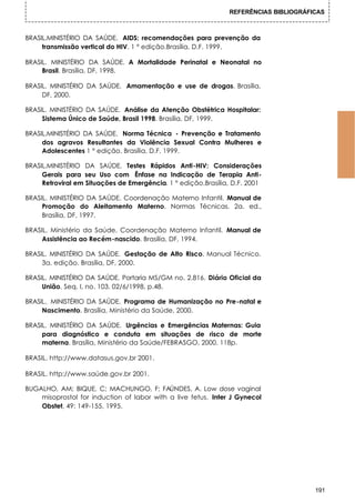 REFERÊNCIAS BIBLIOGRÁFICAS



BRASIL.MINISTÉRIO DA SAÚDE. AIDS: recomendações para prevenção da
     transmissão vertical do HIV. 1 ° edição.Brasília, D.F. 1999.

BRASIL. MINISTÉRIO DA SAÚDE. A Mortalidade Perinatal e Neonatal no
     Brasil. Brasília, DF, 1998.

BRASIL. MINISTÉRIO DA SAÚDE. Amamentação e use de drogas. Brasília,
     DF, 2000.

BRASIL. MINISTÉRIO DA SAÚDE. Análise da Atenção Obstétrica Hospitalar:
     Sistema Único de Saúde, Brasil 1998. Brasília, DF, 1999.

BRASIL.MINISTÉRIO DA SAÚDE. Norma Técnica - Prevenção e Tratamento
     dos agravos Resultantes da Violência Sexual Contra Mulheres e
     Adolescentes 1 ° edição. Brasília, D.F. 1999.

BRASIL.MINISTÉRIO DA SAÚDE. Testes Rápidos Anti-HIV: Considerações
     Gerais para seu Uso com Ênfase na Indicação de Terapia Anti-
     Retroviral em Situações de Emergência. 1 ° edição.Brasília, D.F. 2001

BRASIL. MINISTÉRIO DA SAÚDE. Coordenação Materno Infantil. Manual de
     Promoção do Aleitamento Materno. Normas Técnicas. 2a. ed.,
     Brasília, DF, 1997.

BRASIL. Ministério da Saúde. Coordenação Materno Infantil. Manual de
     Assistência ao Recém-nascido. Brasília, DF, 1994.

BRASIL. MINISTÉRIO DA SAÚDE. Gestação de Alto Risco. Manual Técnico.
     3a. edição. Brasília, DF, 2000.

BRASIL. MINISTÉRIO DA SAÚDE. Portaria MS/GM no. 2.816. Diário Oficial da
     União, Seq. I, no. 103, 02/6/1998, p.48.

BRASIL. , MINISTÉRIO DA SAÚDE. Programa de Humanização no Pre-natal e
     Nascimento. Brasília, Ministério da Saúde, 2000.

BRASIL. MINISTÉRIO DA SAÚDE. Urgências e Emergências Maternas: Guia
     para diagnóstico e conduta em situações de risco de morte
     materna. Brasília, Ministério da Saúde/FEBRASGO, 2000. 118p.

BRASIL. http://www.datasus.gov.br 2001.

BRASIL. http://www.saúde.gov.br 2001.

BUGALHO, AM; BIQUE, C; MACHUNGO, F; FAÚNDES, A. Low dose vaginal
    misoprostol for induction of labor with a live fetus. Inter J Gynecol
    Obstet, 49: 149-155, 1995.




                                                                                      191
 