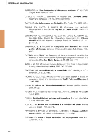REFERÊNCIAS BIBLIOGRÁFICAS



                 BURROUGHS, A. Uma Introdução à Enfermagem materna. 6° ed. Porto
                     Alegre, Artes Medicas, 1995.

                 CARROLI G, BELIZÀN J. Episiotomy for vaginal birth. Cochrane Library.
                     Cochrane Database Syst. Rev 2000; 2:CD000081.

                 CARVALHO, GM. Enfermagem em Obstetrícia. São Paulo, EPU, 1990. 118p.

                 COLLINS, PW; PAPPO, R; DAJANI, EZ. Chemistry and synthetic
                     development of misoprostol. Dig Dis Sci, 30(11 Suppl): 114S-117S,
                     1985.

                 CUNNINGHAM FG, MACDONALD PC, GANT NF, LEVENO KJ, GISTRAP LC,
                     HANKINS GDV, CLARK SL. Intrapartum Assessment. In: Williams
                     Obstetrics 20th ed. Appleton & Lange, Stamford, Connecticut, 1997.
                     p. 347-78.

                 EHRENREICH, B. & ENGLISH, D. Complaints and disorders: the sexual
                     politics of sickness. London, Writers and Readers Pub Coop, 1973.
                     p.10.

                 EI-TORKEY M & GRANT JM. Sweeping of the membranes is an effective
                      method of induction of labour in prolonged pregnancy: a report of a
                      randomized trial. Br J Obstet Gynaecol, 99: 455-458, 1992.

                 DUNN et al. Risk of human immunodeficiency virus type 1 .transmission
                     through breastfeeding. Lancet, 1992, 340: 585-588.

                 ERIKSSON E (ed). Manual ilustrado de anestesia local. Copenhague, I. Chr.
                      Sorensen & Co A/S, 1969.

                 FAÚNDES A, CECATTI JG. Which policy for Caesarean section in Brazil? An
                     analysis of trends and consequences. Health Policy and Planning, 8:
                     33-42, 1993.

                 FEBRASGO. Tratado de Obstetrícia da FEBRASGO. Rio de Janeiro, Revinter,
                      2000. 9913p.

                 FESCINA, RH. A incidência de cesárea nas Américas. Jornal da FEBRASGO,
                      1: 7-8, 2000.

                 FLEISS JL. Statistical Mehods for Rates and Proportions. 2nd ed. John Wiley
                       & Sons, New York, 1980.

                 FOUCAULT, M. História da sexualidade I: a vontade de saber. Rio de
                     Janeiro, Graal, 1980. pp 37-8.

                 FRANCOME C, SAVAGE W, CHURCHILL H, LEWISON H. Caesarean Birth in
                     Britain. London, Middlesex University Press, 1993. 200p.

                 FRIEDMAN EA. Labor: Clinical evaluation and management. New York,
                      Appleton, 1978.




192
 