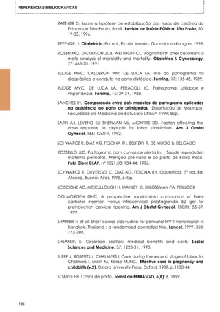 REFERÊNCIAS BIBLIOGRÁFICAS



                 RATTNER D. Sobre a hipótese de estabilização das taxas de cesárea do
                     Estado de São Paulo, Brasil. Revista de Saúde Pública, São Paulo, 30:
                     19-33, 1996.

                 REZENDE, J. Obstetrícia. 8a. ed., Rio de Janeiro, Guanabara Koogan, 1998.

                 ROSEN MG, DICKINSON JCB, WESTHOFF CL. Vaginal birth after cesarean: a
                     meta analysis of morbidity and mortality. Obstetrics & Gynecology,
                     77: 465-70, 1991.

                 RUDGE MVC, CALDERON IMP, DE LUCA LA. Uso do partograma no
                     diagnóstico e conduta no parto distócico. Femina, 17: 135-45, 1989.

                 RUDGE MVC, DE LUCA LA, PERACOLI JC. Partograma: Utilidade e
                     importância. Femina, 16: 29-34, 1988.

                 SANCHES IH. Comparando entre dois modelos de partograma aplicados
                     na assistência ao parto de primigestas. Dissertação de Mestrado,
                     Faculdade de Medicina de Botucatu UNESP, 1999; 80p.

                 SATIN AJ, LEVENO KJ, SHERMAN ML, MCINTIRE DD. Factors affecting the
                      dose response to oxytocin for labor stimulation. Am J Obstet
                      Gynecol, 166: 1260-1, 1992.

                 SCHWARCZ R, DIAZ AG, FESCINA RH, BELITZKY R, DE MUCIO B, DELGADO

                 ROSSELLO JLD. Partograma com curvas de alerta In: _ Saúde reprodutiva
                     materna perinatal. Atenção pré-natal e do parto de Baixo Risco.
                     Publ Cient CLAP, n° 1321.03: 134-44, 1996.

                 SCHWARCZ R, DUVERGES C, DIAZ AG, FESCINA RH, Obstetrícia. 5° ed. Ed.
                     Ateneo, Buenos Aires, 1995. 640p.

                 SCISCIONE AC, MCCULLOUGH H, MANLEY JS, SHLOSSMAN PA, POLLOCK

                 COLMORGEN GHC. A prospective, randomized comparison of Foley
                    catheter insertion versus intracervical prostaglandin E2 gel for
                    preinduction cervical ripening. Am J Obstet Gynecol, 180(1): 55-59,
                    1999.

                 SHAFFER N et al. Short-course zidovudine for perinatal HIV-1 transmission in
                     Bangkok, Thailand : a randomised controlled trial. Lancet, 1999, 353:
                     773-780.

                 SHEARER, E. Cesarean section: medical benefits and costs. Social
                     Sciences and Medicine, 37: 1223-31, 1993.

                 SLEEP J, ROBERTS J, CHALMERS I. Care during the second stage of labor. In:
                      Chalmers I, Enkin M, Keirse MJNC. Effective care in pregnancy and
                      childbirth (v.2). Oxford University Press, Oxford, 1989. p.1130-44.

                 SOARES HB. Casas de parto. Jornal da FEBRASGO, 6(8): 6, 1999.




196
 