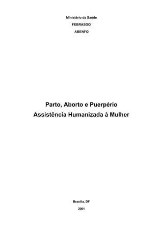 Ministério da Saúde

             FEBRASGO

               ABENFO




   Parto, Aborto e Puerpério
Assistência Humanizada à Mulher




              Brasília, DF

                 2001
 