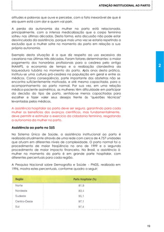 ATENÇÃO INSTITUCIONAL AO PARTO



atitudes e palavras que ouve e percebe, com o fato inexorável de que é
ela quem está com dor e quem vai parir.

A perda da autonomia da mulher no parto está relacionada,
principalmente, com a intensa medicalização que o corpo feminino
sofreu nas últimas décadas. Desta forma, esta discussão não pode estar
desvinculada da assistência, porque mais uma vez se estaria repetindo a
exclusão que a mulher sofre no momento do parto em relação a sua
própria autonomia.

Exemplo desta situação é a que diz respeito ao uso excessivo da
cesariana nas últimas três décadas. Foram fatores determinantes: o maior
pagamento dos honorários profissionais para a cesárea pelo antigo
INAMPS, a economia de tempo e a realização clandestina da                                 2
laqueadura tubária no momento do parto. A       pós anos desta prática,
instituiu-se uma cultura pró-cesárea na população em geral e entre os
médicos. Como conseqüência, parte importante dos obstetras não se
encontra suficientemente motivada, e até mesmo capacitada, para o
acompanhamento ao parto normal. Por sua vez, em uma relação
médico-paciente assimétrica, as mulheres têm dificuldade em participar
da decisão do tipo de parto, sentido-se menos capacitadas para
escolher e fazer valer seus desejos frente às "questões técnicas"
levantadas pelos médicos.

A assistência hospitalar ao parto deve ser segura, garantindo para cada
mulher os benefícios dos avanços científicos, mas fundamentalmente,
deve permitir e estimular o exercício da cidadania feminina, resgatando
a autonomia da mulher no parto.

Assistência ao parto no SUS

No Sistema Único de Saúde, a assistência institucional ao parto é
realizada atualmente através de uma rede com cerca de 4.757 unidades
que atuam em diferentes níveis de complexidade. O parto normal foi o
procedimento de maior freqüência no ano de 1999 e o segundo
procedimento de maior impacto financeiro. No Brasil, a assistência à
mulher no momento do parto é em grande parte hospitalar, com
diferentes percentuais para cada região.

A Pesquisa Nacional sobre Demografia e Saúde - PNDS, realizada em
1996, mostra estes percentuais, conforme quadro a seguir:




                                                                                     19
 
