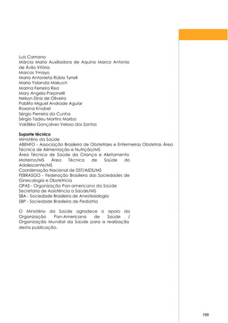 Luis Camano
Márcia Maria Auxiliadora de Aquino Marco Antonio
de Ávila Vitória
Marcos Ymayo
Maria Antonieta Rúbio Tyrrell
Maria Yolanda Makuch
Marina Ferreira Rea
Mary Angela Parpinelli
Nelson Diniz de Oliveira
Pablito Miguel Andrade Aguiar
Roxana Knobel
Sérgio Perreira da Cunha
Sérgio Tadeu Martins Marba
Valdiléa Gonçalves Veloso dos Santos

Suporte técnico
Ministério da Saúde
ABENFO - Associação Brasileira de Obstetrizes e Enfermeiras Obstetras Área
Técnica de Alimentação e Nutrição/MS
Área Técnica de Saúde da Criança e Aleitamento
Materno/MS      Área     Técnica   de     Saúde    do
Adolescente/MS
Coordenação Nacional de DST/AIDS/MS
FEBRASGO - Federação Brasileira das Sociedades de
Ginecologia e Obstetrícia
OPAS - Organização Pan-americana da Saúde
Secretaria de Assistência a Saúde/MS
SBA - Sociedade Brasileira de Anestesiologia
SBP - Sociedade Brasileira de Pediatria

O Ministério da Saúde agradece o apoio da
Organização    Pan-Americana  de    Saúde     /
Organização Mundial da Saúde para a realização
desta publicação.




                                                                             199
 