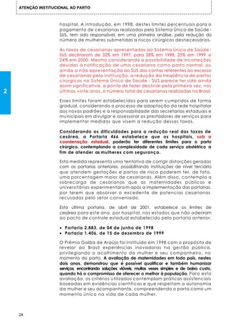 ATENÇÃO INSTITUCIONAL AO PARTO



                     hospital. A introdução, em 1998, destes limites percentuais para o
                     pagamento de cesarianas realizadas pelo Sistema Único de Saúde -
                     SUS, tem sido responsável, em uma primeira análise, pela redução do
                     número de mulheres submetidas a riscos cirúrgicos desnecessários.

                     As taxas de cesarianas apresentadas ao Sistema Único de Saúde -
                     SUS declinaram de 32% em 1997, para 28% em 1998, 25% em 1999 e
                     24% em 2000. Mesmo considerando a possibilidade de incorreções
                     devidas à notificação de uma cesariana como parto normal, ou
                     ainda a não apresentação ao SUS das contas referentes ao excesso
                     de cesarianas pela instituição, a redução da freqüência de partos
                     cirúrgicos no Sistema Único de Saúde - SUS parece ter sido ainda
                     assim significativa, a ponto de fazer declinar pela primeira vez, nos
2                    últimos vinte anos, o número total de cesarianas realizadas no Brasil.

                     Esses limites foram estabelecidos para serem cumpridos de forma
                     gradual, considerando o processo de adaptação da rede hospitalar
                     aos novos padrões e a responsabilidade das secretarias estaduais e
                     mu nicipais em divulgar e assessorar os prestadores de serviços para
                     implementar medidas que visem a redução dessas taxas.

                     Considerando as dificuldades para a redução real das taxas de
                     cesárea, a Portaria 466 estabelece que os hospitais, sob a
                     coordenação estadual, poderão ter diferentes limites para o parto
                     cirúrgico, contemplando a complexidade de cada serviço obstétrico a
                     fim de atender as mulheres com segurança.

                     Esta medida representa uma tentativa de corrigir distorções geradas
                     com as portarias anteriores, possibilitando instituições de nível terciário
                     que atendem gestações e partos de risco poderem ter, de fato,
                     uma porcentagem maior de cesarianas. Além disso, contempla a
                     sobrecarga de cesarianas que as maternidades públicas e
                     universitárias experimentara m após a implementação das portarias,
                     por terem que absorver o excedente de potencias cesarianas
                     recusadas pelo setor conveniado.

                     Esta última portaria, de abril de 2001, estabelece os limites de
                     cesárea para este ano, por hospital, nos estados que não aderiram
                     ao pacto de controle estadual estabelecido pela portaria anterior.

                     • Portaria 2.883, de 04 de junho de 1998
                     • Portaria 1.406, de 15 de dezembro de 1999

                     O Prêmio Galba de Araújo foi instituído em 1998 com o propósito de
                     revelar ao Brasil experiências inovadoras na gestão pública,
                     privilegiando o acolhimento da mulher e seu companheiro, no
                     momento do parto. A avaliação de maternidades em todo país, nestes
                     dois anos, demonstrou que é possível qualificar e também humanizar
                     serviços, encontrando soluções viáveis, muitas vezes simples e de baixo custo,
                     quando há o compromisso de oferecer o melhor à população. Para esta
                     avaliação, os critérios utilizados contemplam práticas assistenciais
                     baseadas em evidências cientificas e que respeitam a autonomia
                     d a mulher e seu acompanhante, compreendendo o parto como um
                     momento único na vida de cada mulher.



    24
 