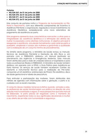 ATENÇÃO INSTITUCIONAL AO PARTO



Portarias
• MS/GM 569, de 01 de junho de 2000
• MS/GM 570, de 01 de junho de 2000
• MS/GM 571, de 01 de junho de 2000
• MS/GM 572, de 01 de junho de 2000

Este conjunto de portarias institui o Programa de Humanização no Pré-
Natal e Nascimento, com seus diferentes componentes de incentivo à
Assistência Pré-Natal, a organização, regulação e novos investimentos na
Assistência Obstétrica, estabelecendo uma nova sistemática de
pagamento da assistência ao parto.

Este programa apresenta duas características marcantes: o olhar para a
integralidade da assistência o   bstétrica e a afirmação dos direitos da                    2
mulher incorporados coma diretrizes institucionais. O objetivo principal é
reorganizar a assistência, vinculando formalmente o pré-natal ao parto e
puerpério, ampliando o acesso das mulheres e garantindo a qualidade
com a realização de um conjunto mínimo de procedimentos.

No âmbito deste programa, o Ministério da Saúde revisou os manuais
técnicos de Assistência Pré-Natal e Gestação de Alto Risco e, em
parceria com a FEBRASGO, elaborou um Manual destinado ao
atendimento das Urgências e Emergências Maternas. Estes manuais
foram distribuídos para a rede de unidades básicas e hospitalares e para
todos os profissionais filiados à FEBRASGO. O Ministério da Saúde também
distribuiu, em parceria com a OPAS, o Guia Prático para Assistência ao
Parto Normal. Os serviços de saúde também receberam Cartões da
Gestante e instrumental técnico para a realização do Pré-natal,
compondo um kit obstétrico: estetoscópio de Pinard, fita obstétrica, disco
de idade gestacional e tabela de peso/altura.

Para estimular a participação das mulheres, foram distribuídas dois
milhões de agendas com informações sobre a gestação, o parto e os
cuidados com os recém-nascidos.

O conjunto dessas medidas tornar-se-á efetivo quando, somados a elas,
os profissionais de saúde transformarem sua prática na direção de uma
relação mais humanizada e segura. É nessa perspective que este manual
foi elaborado. O parto precisa ser resgatado como o momento do
nascimento, respeitando todos os seus significados devolvendo à mulher
o seu direito de ser mãe com humanidade e segurança.




                                                                                       25
 