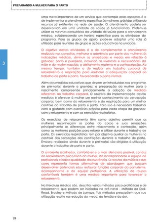 PREPARANDO A MULHER PARA O PARTO



                    Uma meta importante de um serviço que contemple estes aspectos é a
                    de implementar o atendimento específico às mulheres grávidas utilizando
                    recursos já existentes na rede de saúde. O atendimento poderia ser
                    desenvolvido em uma unidade de saúde já funcionando. Podem-se
                    utilizar os mesmos consultórios da unidade de saúde para o atendimento
                    médico, estabelecendo um horário especifico para as atividades do
                    programa. Para os grupos de apoio, pode-se adaptar uma sala já
                    utilizada para reuniões de grupo e ações educativas na unidade.

                    O objetivo destas atividades é o de complementar o atendimento
                    realizado nas consultas, melhorar a aderência por parte das mulheres às
                    indicações médicas, diminuir as ansiedades e medos em relação à
                    gravidez, parto e puerpério, incluindo as vivências e necessidades da
3                   mãe e do recém-nascido, o aleitamento materno e a contracepção. Ao
                    mesmo tempo, também o de realizar um trabalho corporal de
                    relaxamento e respiração para melhorar a adequação corporal ao
                    trabalho de parto e parto, favorecendo o parto normal.

                    Além das medidas educativas que devem ser introduzidas nos programas
                    de pré-natal, durante a gravidez, a preparação da mulher para o
                    nascimento compreende principalmente a adoção de medidas
                    referentes ao trabalho corporal. O objetivo da implementação destas
                    medidas é oferecer à mulher um melhor conhecimento da percepção
                    corporal, bem como do relaxamento e da respiração para um melhor
                    controle do trabalho de parto e parto. Para isso é necessário trabalhar
                    com a gestante com exercícios próprios para cada etapa da gravidez,
                    com o relaxamento e com os exercícios respiratórios.

                    Os exercícios de relaxamento têm como objetivo permitir que as
                    mulheres reconheçam as partes do corpo e suas sensações,
                    principalmente as diferenças entre relaxamento e contração, assim
                    como as melhores posições para relaxar e utilizar durante o trabalho de
                    parto. Os exercícios respiratórios tem por objetivo auxiliar as mulheres no
                    controle das sensações das contrações durante o trabalho de parto.
                    Embora realizados ainda durante o pré-natal, são dirigidos à utilização
                    durante o trabalho de parto e parto.

                    O ambiente acolhedor, confortável e o mais silencioso possível, conduz
                    ao relaxamento psico-físico da mulher, do acompanhante e equipe de
                    profissionais e indica qualidade da assistência. O recurso da música e das
                    cores representa formas alternativas de abordagem que buscam
                    desenvolver potenciais e/ou restaurar funções corporais da parturiente,
                    acompanhante e da equipe profissional. A utilização de roupas
                    confortáveis também é uma medida importante para favorecer o
                    relaxamento.

                    Na literatura médica são, descritos vários métodos psico-profiláticos e de
                    relaxamento que podem ser iniciados no pré-natal - Método de Dick-
                    Read, Bradley e Método de Lamaze. Tais métodos pressupõem que sua
                    utilização resulte na redução do medo, da tensão e da dor,




    28
 