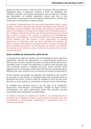 PREPARANDO A MULHER PARA O PARTO



estado em que se reduz o nível de pCO2 no sangue. Esta ocorrência é
indesejável para o organismo materno e fetal. Na realidade, são
utilizadas variações nos padrões respiratórios, pois há algumas mulheres
que descobrem um padrão respiratório próprio que lhes é mais
confortável. O acompanhante tem papel fundamental no controle das
contrações, incentivando a mulher a relaxar.

Os métodos contemporâneos de educação preparatória para o parto
tendem a combinar aspectos das diversas abordagens dos métodos de
Dick-Read, Lamaze e Bradley. Tais métodos não possuem a pretensão de
substituir na íntegra os métodos farmacológicos de minimização da dor e,
sim, modificar a atitude da mulher e seu acompanhante que, ao invés de
ligar o parto a medo e dor, passam a aceita-lo com compreensão,
segurança, tranqüilidade e com participação ativa. Considerando que                      3
muitas mulheres não têm acesso a essas orientações no período
gestacional, é importante que, ao serem admitidas em trabalho de
parto, recebam orientações e acompanhamento quando à realização
dessas medidas educativas e de minimização de estresse e ansiedade.
Tais medidas visam oferecer a estas mulheres uma postura ativa em seu
trabalho de parto.

Outras medidas de relaxamento e alívio da dor

A associação de algumas medidas não farmacológicas como exercícios
respiratórios, técnicas de relaxamento e a deambulação auxiliam no
alívio da dor durante o trabalho de parto. Escudos recentes demonstram
vantagens para a mulher que deambula ou adota outras posições que
não a deitada durante o trabalho de parto. Outros estudos ainda
sugerem que as contrações uterinas são mais intensas e eficientes para a
dilatação do colo, somente com a mudança da posição da parturiente.

Outras medidas que podem ser utilizadas com freqüência são o banho
de chuveiro ou de imersão, e massagens feitas por acompanhante ou
profissional de saúde. O banho pode ser utilizado no início da fase ativa
do parto, ou seja, quando as contrações começam a ficar mais intensas.

As medidas e/ou técnicas como o use de calor e frio superficiais,
acupuntura, musicoterapia, cromoterapia, imersão na água, ervas e
aromaterapia com óleos perfumados ainda não possuem escudos
controlados para estabelecer sua efetividade.

O objetivo principal do preparo da mulher e seu acompanhante é
favorecer que o trabalho de parto e parto sejam vivenciados com mais
tranqüilidade e participação, resgatando o nascimento como um
momento da família.




                                                                                    31
 