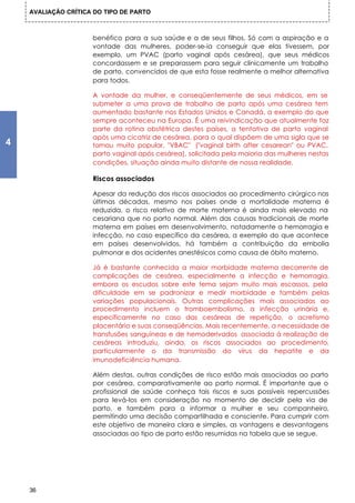 AVALIAÇÃO CRÍTICA DO TIPO DE PARTO



                     benéfico para a sua saúde e a de seus filhos. Só com a aspiração e a
                     vontade das mulheres, poder-se-ia conseguir que elas tivessem, por
                     exemplo, um PVAC (parto vaginal após cesárea), que seus médicos
                     concordassem e se preparassem para seguir clinicamente um trabalho
                     de parto, convencidos de que esta fosse realmente a melhor alternativa
                     para todos.

                     A vontade da mulher, e conseqüentemente de seus médicos, em se
                     submeter a uma prova de trabalho de parto após uma cesárea tem
                     aumentado bastante nos Estados Unidos e Canadá, a exemplo do que
                     sempre aconteceu na Europa. É uma reivindicação que atualmente faz
                     parte da rotina obstétrica destes países, a tentativa de parto vaginal
                     após uma cicatriz de cesárea, para o qual dispõem de uma sigla que se
4                    tornou muito popular, "VBAC" ("vaginal birth after cesarean" ou PVAC,
                     parto vaginal após cesárea), solicitada pela maioria das mulheres nestas
                     condições, situação ainda muito distante de nossa realidade.

                     Riscos associados

                     Apesar da redução dos riscos associados ao procedimento cirúrgico nas
                     últimas décadas, mesmo nos países onde a mortalidade materna é
                     reduzida, o risco relativo de morte materna é ainda mais elevado na
                     cesariana que no parto normal. Além das causas tradicionais de morte
                     materna em países em desenvolvimento, notadamente a hemorragia e
                     infecção, no caso específico da cesárea, a exemplo do que acontece
                     em países desenvolvidos, há também a contribuição da embolia
                     pulmonar e dos acidentes anestésicos como causa de óbito materno.

                     Já é bastante conhecida a maior morbidade materna decorrente de
                     complicações de cesárea, especialmente a infecção e hemorragia,
                     embora os escudos sobre este tema sejam muito mais escassos, pela
                     dificuldade em se padronizar e medir morbidade e também pelas
                     variações populacionais. Outras complicações mais associadas ao
                     procedimento incluem o tromboembolismo, a infecção urinária e,
                     especificamente no caso das cesáreas de repetição, o acretismo
                     placentário e suas conseqüências. Mais recentemente, a necessidade de
                     transfusões sanguíneas e de hemoderivados associada à realização de
                     cesáreas introduziu, ainda, os riscos associados ao procedimento,
                     particularmente o da transmissão do vírus da hepatite e da
                     imunodeficiência humana.

                     Além destas, outras condições de risco estão mais associadas ao parto
                     por cesárea, comparativamente ao parto normal. É importante que o
                     profissional de saúde conheça tais riscos e suas possíveis repercussões
                     para levá-los em consideração no momento de decidir pela via de
                     parto, e também para a informar a mulher e seu companheiro,
                     permitindo uma decisão compartilhada e consciente. Para cumprir com
                     este objetivo de maneira clara e simples, as vantagens e desvantagens
                     associadas ao tipo de parto estão resumidas na tabela que se segue.




    36
 