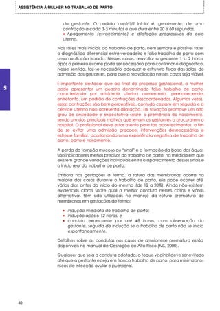 ASSISTÊNCIA À MULHER NO TRABALHO DE PARTO



                       da gestante. O padrão contrátil inicial é, geralmente, de uma
                       contração a cada 3-5 minutos e que dura entre 20 e 60 segundos.
                       • Apagamento (esvaecimento) e dilatação progressivos do colo
                       uterino.

                     Nas fases mais iniciais do trabalho de parto, nem sempre é possível fazer
                     o diagnóstico diferencial entre verdadeiro e falso trabalho de parto com
                     uma avaliação isolada. Nesses casos, reavaliar a gestante 1 a 2 horas
                     após o primeiro exame pode ser necessário para confirmar o diagnóstico.
                     Nesse sentido, faz-se necessário adequar a estrutura física das salas de
                     admissão dos gestantes, para que a reavaliação nesses casos seja viável.

                     É importante destacar que ao final do processo gestacional, a mulher
5                    pode apresentar um quadro denominado falso trabalho de parto,
                     caracterizado por atividade uterina aumentada, permanecendo,
                     entretanto, um padrão de contrações descoordenadas. Algumas vezes,
                     essas contrações são bem perceptíveis, contudo cessam em seguida e a
                     cérvice uterina não apresenta dilatação. Tal situação promove um alto
                     grau de ansiedade e expectativa sobre a premência do nascimento,
                     sendo um dos principais motivos que levam as gestantes a procurarem o
                     hospital. O profissional deve estar atento para tais acontecimentos, a fim
                     de se evitar uma admissão precoce, intervenções desnecessárias e
                     estresse familiar, ocasionando uma experiência negativa de trabalho de
                     parto, parto e nascimento.

                     A perda do tampão mucoso ou “sinal” e a formação da bolsa das águas
                     são indicadores menos precisos do trabalho de parto, na medida em que
                     existem grande variações individuais entre o aparecimento desses sinais e
                     o início real do trabalho de parto.

                     Embora nas gestações a termo, a rotura das membranas ocorra na
                     maioria dos casos durante o trabalho de parto, ela pode ocorrer até
                     vários dias antes do início do mesmo (de 12 a 20%). Ainda não existem
                     evidências claras sobre qual a melhor conduta nesses casos e várias
                     alternativas têm sido utilizadas no manejo da rotura prematura de
                     membranas em gestações de termo:

                       • indução imediata do trabalho de parto;
                       • indução após 6-12 horas; e
                       • conduta expectante por até 48 horas, com observação da
                         gestante, seguida de indução se o trabalho de parto não se inicia
                         espontaneamente.

                     Detalhes sobre as condutas nos casos de amniorrexe prematura estão
                     disponíveis no manual de Gestação de Alto Risco (MS, 2000).

                     Qualquer que seja a conduta adotada, o toque vaginal deve ser evitado
                     até que a gestante esteja em franco trabalho de parto, para minimizar os
                     riscos de infecção ovular e puerperal.




    40
 