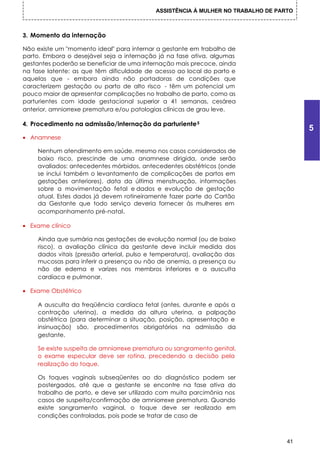 ASSISTÊNCIA À MULHER NO TRABALHO DE PARTO



3. Momento da internação

Não existe um "momento ideal" para internar a gestante em trabalho de
parto. Embora o desejável seja a internação já na fase ativa, algumas
gestantes poderão se beneficiar de uma internação mais precoce, ainda
na fase latente: as que têm dificuldade de acesso ao local do parto e
aquelas que - embora ainda não portadoras de condições que
caracterizem gestação ou parto de alto risco - têm um potencial um
pouco maior de apresentar complicações no trabalho de parto, como as
parturientes com idade gestacional superior a 41 semanas, cesárea
anterior, amniorrexe prematura e/ou patologias clínicas de grau leve.

4. Procedimento na admissão/internação da parturiente 5
                                                                                       5
• Anamnese

    Nenhum atendimento em saúde, mesmo nos casos considerados de
    baixo risco, prescinde de uma anamnese dirigida, onde serão
    avaliados: antecedentes mórbidos, antecedentes obstétricos (onde
    se inclui também o levantamento de complicações de partos em
    gestações anteriores), data da última menstruação, informações
    sobre a movimentação fetal e dados e evolução de gestação
    atual. Estes dados já devem rotineiramente fazer parte do Cartão
    da Gestante que todo serviço deveria fornecer às mulheres em
    acompanhamento pré-natal.

• Exame clínico

    Ainda que sumária nas gestações de evolução normal (ou de baixo
    risco), a avaliação clínica da gestante deve incluir medida dos
    dados vitais (pressão arterial, pulso e temperatura), avaliação das
    mucosas para inferir a presença ou não de anemia, a presença ou
    não de edema e varizes nos membros inferiores e a ausculta
    cardíaca e pulmonar.

• Exame Obstétrico

    A ausculta da freqüência cardíaca fetal (antes, durante e após a
    contração uterina), a medida da altura uterina, a palpação
    obstétrica (para determinar a situação, posição, apresentação e
    insinuação) são, procedimentos obrigatórios na admissão da
    gestante.

    Se existe suspeita de amniorrexe prematura ou sangramento genital,
    o exame especular deve ser rotina, precedendo a decisão pela
    realização do toque.

    Os toques vaginais subseqüentes ao do diagnóstico podem ser
    postergados, até que a gestante se encontre na fase ativa do
    trabalho de parto, e deve ser utilizado com muita parcimônia nos
    casos de suspeita/confirmação de amniorrexe prematura. Quando
    existe sangramento vaginal, o toque deve ser realizado em
    condições controladas, pois pode se tratar de caso de



                                                                                  41
 