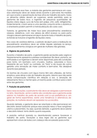 ASSISTÊNCIA À MULHER NO TRABALHO DE PARTO



Como durante essa fase, a maioria das gestantes permanece em casa,
essa orientação deve ser dada ainda durante o pré-natal. Na medida
em que ocorre a aproximação da fase ativa do trabalho de parto, todos
os alimentos sólidos devem ser suspensos, sendo permitida, para as
gestantes de baixo risco, a ingestão de pequenas quantidades de
líquidos claros (água, suco de frutas sem polpa, chá, café, refrigerante).
Evidentemente, o bom senso e uma decisão conjunta entre o obstetra e
o anestesista podem permitir a individualização de cada caso.

Todavia, as gestantes de maior risco para procedimentos anestésicos
(obesas, diabéticas, com vias aéreas de difícil acesso) ou para parto
cirúrgico devem permanecer em jejum durante todo o trabalho de parto,
evitando-se inclusive a ingestão de líquidos claros.
                                                                                          5
Nos casos de cesáreas eletivas, o período de jejum para a realização do
procedimento anestésico deve ser similar àquele adotado no serviço
para procedimentos cirúrgicos em geral de mulheres não grávidas.

6. Higiene da parturiente

Durante o trabalho de parto, a gestante perde secreções pela vagina e
freqüentemente apresenta sudorese considerável. Ela deve, portanto, ser
estimulada a se higienizar e devem estar disponíveis para ela condições
para tanto. Um banheiro com chuveiro, toalhas, sabonetes e troca
freqüente de sua "bata" ou camisola, do "forro" e da roupa de cama
gerarão uma sensação de maior conforto e bem-estar, tão desejável
durante esse período.

Os banhos de chuveiro com água morna têm sido utilizados, de forma
empírica, para aliviar a dor do trabalho de parto. Mesmo que não exista
ainda comprovação científica em relação a isso, a sensação de
relaxamento físico e mental após um banho pode contribuir para o bem
estar das gestantes.

7. Posição de parturiente

Salvo raras exceções, a parturiente não deve ser obrigada a permanecer
no leito. Deambular, sentar e deitar são condições que a gestante pode
adotar no trabalho de parto de acordo com a sua preferência e, em
geral de forma espontânea, existe uma tendência à alternância de
posições. As mulheres devem ser apoiadas na sua escolha.

Quando deitada, a gestante deve ser orientada a não permanecer em
decúbito dorsal horizontal porque essa posição reduz o fluxo sangüíneo
uterino e placentário. Ou seja, quando deitada, a gestante deve adotar
o decúbito lateral, tanto direito quanto esquerdo.

A posição vertical (parada ou deambulando) parece favorecer o
trabalho de parto. Exceções a essa regra são as gestantes que
apresentam rotura de bolsa com cabeça não encaixada (para evitar




                                                                                     43
 