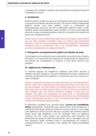 ASSISTÊNCIA À MULHER NO TRABALHO DE PARTO



                     o prolapso do cordão) e aquelas que apresentem sangramento genital
                     moderado ou severo.

                     8. Amniotomia

                     Embora existam evidências de que a amniotomia precoce possa reduzir
                     a duração do trabalho de parto em 60 a 120 minutos, efeitos indesejáveis
                     podem ocorrer com essa prática, como o incremento de
                     desacelerações precoces da FCF e alterações plásticas sobre o pólo
                     cefálico (bossa serossanguínea). Existe também um risco aumentado de
                     infecção ovular e puerperal quanto maior for a duração do trabalho de
                     parto com membranas rotas.

5                    Dessa forma, a rotura artificial da bolsa deve ser evitada, reservando-se
                     seu uso para aquelas condições onde sua prática seja claramente
                     benéfica, como é o caso de algumas distócias funcionais. É importante
                     esclarecer que a amniotomia não é um procedimento obrigatório
                     quando da realização de analgesia de parto.

                     9. Partograma: acompanhamento gráfico do trabalho de parto

                     O partograma na avaliação e documentação da evolução do trabalho
                     de parto é um instrumento de importância fundamental no diagnóstico
                     dos desvios da normalidade. O Capítulo 6 trata deste assunto com
                     detalhes.

                     10. Vigilância da vitalidade fetal

                     O controle rigoroso da freqüência cardíaca fetal (FCF) durante o
                     trabalho de parto assegura, na quase totalidade dos casos, a adoção de
                     medidas apropriadas para garantir o nascimento de uma criança em
                     boas condições.

                     Mesmo a gestação de baixo risco não prescinde do controle periódico
                     da FCF, quer com a utilização do estetoscópio de Pinard, quer com o uso
                     do sonar-doppler. Na fase latente do trabalho de parto e no início da
                     fase ativa, esse controle pode ser feito a cada 60 minutos, reduzindo-se
                     esse intervalo para 30 minutos conforme progride a fase ativa do
                     trabalho de parto. Nas gestações de baixo risco, a monitorização
                     contínua da FCF pode ser contraproducente: limita a movimentação da
                     mulher, restringindo-a ao leito, e tem um potencial de gerar um maior
                     número de intervenções desnecessárias.

                     É importante enfatizar que, quando existe excesso de contratilidade
                     uterina (taquissistolia, hipertonia), quer espontânea, quer iatrogênica, o
                     sofrimento fetal agudo pode se instalar em poucos minutos, o que exige
                     uma vigilância contínua da FCF até que o quadro seja revertido. Embora
                     nestes casos seja desejável o uso de monitores fetais na vigilância
                     contínua da FCF, estes podem ser substituídos pela presença do
                     profissional de saúde ao lado da parturiente, com a vantagem de que
                     essa presença pode contribuir para a tranqüilização da mulher e,
                     conseqüentemente, a resolução mais rápida da hipercontratilidade
                     uterina.



    44
 