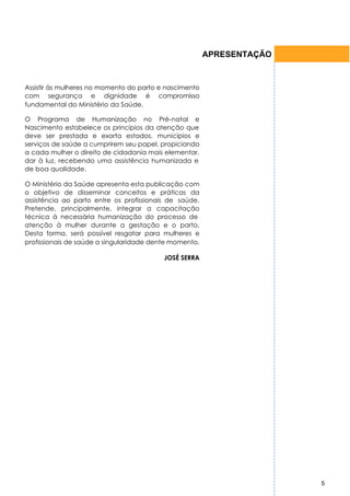 APRESENTAÇÃO


Assistir às mulheres no momento do parto e nascimento
com segurança e dignidade é compromisso
fundamental do Ministério da Saúde.

O Programa de Humanização no Pré-natal e
Nascimento estabelece os princípios da atenção que
deve ser prestada e exorta estados, municípios e
serviços de saúde a cumprirem seu papel, propiciando
a cada mulher o direito de cidadania mais elementar,
dar à luz, recebendo uma assistência humanizada e
de boa qualidade.

O Ministério da Saúde apresenta esta publicação com
o objetivo de disseminar conceitos e práticas da
assistência ao parto entre os profissionais de saúde.
Pretende, principalmente, integrar a capacitação
técnica à necessária humanização do processo de
atenção à mulher durante a gestação e o parto.
Desta forma, será possível resgatar para mulheres e
profissionais de saúde a singularidade dente momento.

                                          JOSÉ SERRA




                                                                       5
 