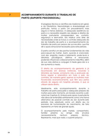 7   ACOMPANHAMENTO DURANTE O TRABALHO DE
     PARTO (SUPORTE PSICOSSOCIAL)

                  O progresso técnico e cientifico da medicina em geral,
                  e da Obstetrícia, Neonatologia e Anestesiologia em
                  particular, tornou o parto um procedimento mais
                  seguro e menos doloroso. A adequada assistência ao
                  parto e o necessário respeito aos desejos e direitos da
                  mulher parturiente compreendem seu conforto,
                  segurança e bem-estar. Isto implica uma série de
                  necessidades onde se incluiu o controle adequado da
                  dor do trabalho de parto e o acompanhamento do
                  trabalho de parto por pessoa de sua escolha, que lhe
                  dê o apoio emocional necessário para este período.

                  O parto constitui um dos pontos fundamentais da vida
                  psico-sexual da mulher. Assim, quando é vivenciado
                  com dor, angústia, medo e isolamento, pode levar a
                  distúrbios  psicológicos,  afetivos  e  emocionais,
                  podendo influenciar o relacionamento mãe/filho, além
                  de sua vida afetiva e conjugal. 0 medo gera dor e a
                  dor aumenta o medo.

                  O direito ao acompanhamento da gestante é já
                  reconhecido em diversas instâncias, incluindo o
                  Ministério da Saúde, entretanto não e praticado de
                  forma regular e sistemática em todo o país. Ao
                  contrário, de maneira geral, apenas as mulheres mais
                  favorecidas economicamente, que têm seus partos
                  através de seguros em hospitais privados, é que se
                  utilizam deste direito.

                  Idealmente, este acompanhamento durante o
                  trabalho de parto pressupõe o adequado preparo da
                  mulher para este momento, já iniciado durante o pré-
                  natal (ver Capítulo 3). Embora este apoio á parturiente
                  não deva ser entendido estritamente como uma forma
                  alternativa de possível controle da dor durante este
                  período, mas sobretudo como um direito seu no
                  processo de humanização do nascimento, de fato
                  representa um fator de grande ajuda.

                  O acompanhamento pelo marido, companheiro,
                  familiar  próximo    ou    amiga     não     envolve
                  necessariamente     nenhum      preparo      técnico.
                  Representa, mais que nada, o suporte psíquico




64
 