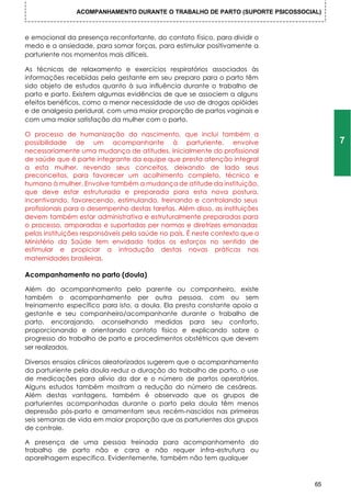 ACOMPANHAMENTO DURANTE O TRABALHO DE PARTO (SUPORTE PSICOSSOCIAL)



e emocional da presença reconfortante, do contato físico, para dividir o
medo e a ansiedade, para somar forças, para estimular positivamente a
parturiente nos momentos mais difíceis.

As técnicas de relaxamento e exercícios respiratórios associados às
informações recebidas pela gestante em seu preparo para o parto têm
sido objeto de estudos quanto à sua influência durante o trabalho de
parto e parto. Existem algumas evidências de que se associem a alguns
efeitos benéficos, como a menor necessidade de uso de drogas opióides
e de analgesia peridural, com uma maior proporção de partos vaginais e
com uma maior satisfação da mulher com o parto.

O processo de humanização do nascimento, que inclui também a
possibilidade de um acompanhante à parturiente, envolve                             7
necessariamente uma mudança de atitudes. Inicialmente do profissional
de saúde que é parte integrante da equipe que presta atenção integral
a esta mulher, revendo seus conceitos, deixando de lado seus
preconceitos, para favorecer um acolhimento completo, técnico e
humano à mulher. Envolve também a mudança de atitude da instituição,
que deve estar estruturada e preparada para esta nova postura,
incentivando, favorecendo, estimulando, treinando e controlando seus
profissionais para o desempenho destas tarefas. Além disso, as instituições
devem também estar administrativa e estruturalmente preparadas para
o processo, amparadas e suportadas per normas e diretrizes emanadas
pelas instituições responsáveis pela saúde no país. É neste contexto que o
Ministério da Saúde tem envidado todos os esforços no sentido de
estimular e propiciar a introdução destas novas práticas nas
maternidades brasileiras.

Acompanhamento no parto (doula)

Além do acompanhamento pelo parente ou companheiro, existe
também o acompanhamento per outra pessoa, com ou sem
treinamento específico para isto, a doula. Ela presta constante apoio a
gestante e seu companheiro/acompanhante durante o trabalho de
parto, encorajando, aconselhando medidas para seu conforto,
proporcionando e orientando contato físico e explicando sobre o
progresso do trabalho de parto e procedimentos obstétricos que devem
ser realizados.

Diversos ensaios clínicos aleatorizados sugerem que o acompanhamento
da parturiente pela doula reduz a duração do trabalho de parto, o use
de medicações para alívio da dor e o número de partos operatórios.
Alguns estudos também mostram a redução do número de cesáreas.
Além destas vantagens, também é observado que os grupos de
parturientes acompanhadas durante o parto pela doula têm menos
depressão pós-parto e amamentam seus recém-nascidos nas primeiras
seis semanas de vida em maior proporção que as parturientes dos grupos
de controle.

A presença de uma pessoa treinada para acompanhamento do
trabalho de parto não e cara e não requer infra-estrutura ou
aparelhagem especifica. Evidentemente, também não tem qualquer



                                                                               65
 