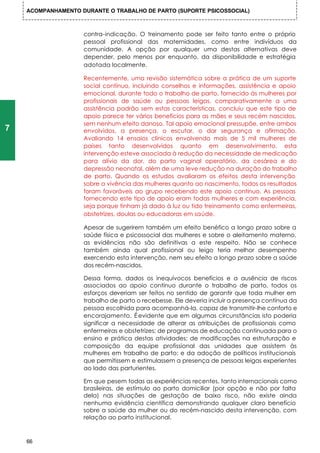 ACOMPANHAMENTO DURANTE O TRABALHO DE PARTO (SUPORTE PSICOSSOCIAL)



                    contra-indicação. O treinamento pode ser feito tanto entre o próprio
                    pessoal profissional das maternidades, como entre indivíduos da
                    comunidade. A opção por qualquer uma destas alternativas deve
                    depender, pelo menos por enquanto, da disponibilidade e estratégia
                    adotada localmente.

                    Recentemente, uma revisão sistemática sobre a prática de um suporte
                    social contínuo, incluindo conselhos e informações, assistência e apoio
                    emocional, durante todo o trabalho de parto, fornecido às mulheres por
                    profissionais de saúde ou pessoas leigas, comparativamente a uma
                    assistência padrão sem estas características, concluiu que este tipo de
                    apoio parece ter vários benefícios para as mães e seus recém nascidos,
                    sem nenhum efeito danoso. Tal apoio emocional pressupõe, entre ambos
7                   envolvidos, a presença, o escutar, o dar segurança e afirmação.
                    Avaliando 14 ensaios clínicos envolvendo mais de 5 mil mulheres de
                    países tanto desenvolvidos quanto em desenvolvimento, esta
                    intervenção esteve associada à redução da necessidade de medicação
                    para alívio da dor, do parto vaginal operatório, da cesárea e do
                    depressão neonatal, além de uma leve redução na duração do trabalho
                    de parto. Quando os estudos avaliaram os efeitos desta intervenção
                    sobre a vivência das mulheres quanto ao nascimento, todos os resultados
                    foram favoráveis ao grupo recebendo este apoio contínuo. As pessoas
                    fornecendo este tipo de apoio eram todas mulheres e com experiência,
                    seja porque tinham já dado à luz ou tido treinamento como enfermeiras,
                    obstetrizes, doulas ou educadoras em saúde.

                    Apesar de sugerirem também um efeito benéfico a longo prazo sobre a
                    saúde física e psicossocial das mulheres e sobre o aleitamento materno,
                    as evidências não são definitivas a este respeito. Não se conhece
                    também ainda qual profissional ou leigo teria melhor desempenho
                    exercendo esta intervenção, nem seu efeito a longo prazo sobre a saúde
                    dos recém-nascidos.

                    Dessa forma, dados os inequívocos benefícios e a ausência de riscos
                    associados ao apoio contínuo durante o trabalho de parto, todos os
                    esforços deveriam ser feitos no sentido de garantir que toda mulher em
                    trabalho de parto o recebesse. Ele deveria incluir a presença contínua da
                    pessoa escolhida para acompanhá-la, capaz de transmitir-lhe conforto e
                    encorajamento. É evidente que em algumas circunstâncias isto poderia
                    significar a necessidade de alterar as atribuições de profissionais como
                    enfermeiras e obstetrizes; de programas de educação continuada para o
                    ensino e prática destas atividades; de modificações na estruturação e
                    composição da equipe profissional das unidades que assistem às
                    mulheres em trabalho de parto; e da adoção de políticos institucionais
                    que permitissem e estimulassem a presença de pessoas leigas experientes
                    ao lado das parturientes.

                    Em que pesem todas as experiências recentes, tanto internacionais como
                    brasileiras, de estímulo ao parto domiciliar (por opção e não por falta
                    dela) nas situações de gestação de baixo risco, não existe ainda
                    nenhuma evidência científica demonstrando qualquer claro benefício
                    sobre a saúde da mulher ou do recém-nascido desta intervenção, com
                    relação ao parto institucional.



    66
 