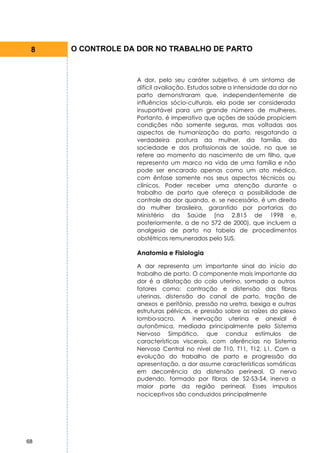 8   O CONTROLE DA DOR NO TRABALHO DE PARTO



                  A dor, pelo seu caráter subjetivo, é um sintoma de
                  difícil avaliação. Estudos sobre a intensidade da dor no
                  parto demonstraram que, independentemente de
                  influências sócio-culturais, ela pode ser considerada
                  insuportável para um grande número de mulheres.
                  Portanto, é imperativo que ações de saúde propiciem
                  condições não somente seguras, mas voltadas aos
                  aspectos de humanização do parto, resgatando a
                  verdadeira postura da mulher, da família, da
                  sociedade e dos profissionais de saúde, no que se
                  refere ao momento do nascimento de um filho, que
                  representa um marco na vida de uma família e não
                  pode ser encarado apenas como um ato médico,
                  com ênfase somente nos seus aspectos técnicos ou
                  clínicos. Poder receber uma atenção durante o
                  trabalho de parto que ofereça a possibilidade de
                  controle da dor quando, e, se necessário, é um direito
                  da mulher brasileira, garantido por portarias do
                  Ministério da Saúde (na 2.815 de 1998 e,
                  posteriormente, a de no 572 de 2000), que incluem a
                  analgesia de parto na tabela de procedimentos
                  obstétricos remunerados pelo SUS.

                  Anatomia e Fisiologia

                  A dor representa um importante sinal do início do
                  trabalho de parto. O componente mais importante da
                  dor é a dilatação do colo uterino, somado a outros
                  fatores como: contração e distensão das fibras
                  uterinas, distensão do canal de parto, tração de
                  anexos e peritônio, pressão na uretra, bexiga e outras
                  estruturas pélvicas, e pressão sobre as raízes do plexo
                  lombo-sacro. A inervação uterina e anexial é
                  autonômica, mediada principalmente pelo Sistema
                  Nervoso Simpático, que conduz estímulos de
                  características viscerais, com aferências no Sistema
                  Nervoso Central no nível de T10, T11, T12, L1. Com a
                  evolução do trabalho de parto e progressão da
                  apresentação, a dor assume características somáticas
                  em decorrência da distensão perineal. O nervo
                  pudendo, formado por fibras de S2-S3-S4, inerva a
                  maior parte da região perineal. Esses impulsos
                  nociceptivos são conduzidos principalmente




68
 