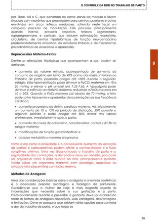 O CONTROLE DA DOR NO TRABALHO DE PARTO



por fibras A e C, que penetram no corno dorsal da medula e fazem
             -8
sinapses com neurônios que prosseguem para centros superiores e outros
envolvidos em arcos reflexos medulares, sofrendo neste local um
complexo processo de modulação. Este processo, principalmente
quando       intenso, provoca     respostas   reflexas  segmentares,
suprasegmentares e corticais, que incluem estimulação respiratória,
circulatória, de centros hipotalâmicos de função neuroendócrina
predominantemente simpática, de estruturas límbicas e de mecanismos
psicodinâmicos de ansiedade e apreensão.

Repercussões Materno-Fetais

Dentre as alterações fisiológicas que acompanham a dor, podem se
destacar:                                                                                 8
  • aumento do volume minuto, acompanhado de aumento do
  consumo de oxigênio em torno de 40% acima dos níveis anteriores ao
  trabalho de parto, podendo chegar até 100% durante o segundo
  estágio. Esta hiperventilação pode diminuir a PaCO2 materna em 10 a
  20 mmHg e elevar o pH arterial até 7,55-7,60. A hipocápnia pode
  diminuir o estímulo ventilatório materno, reduzindo a PaO2 materna em
  10 a 50%. Quando a PaO2 materna cai abaixo de 70 mmHg, o feto
  pode sofrer hipoxemia e apresentar desacelerações de sua freqüência
  cardíaca;
  • aumento progressivo do débito cardíaco materno. Há, inicialmente,
  um aumento de 10 a 15% no período de dilatação, 50% durante o
  segundo período e pode chegar até 80% acima dos valores
  preliminares, imediatamente após o parto;
  • aumento dos níveis de adrenalina, noradrenalina, cortisol e ACTH no
  sangue materno;
  • modificações da função gastrointestinal; e
  • acidose metabólica materna progressiva.

Tanto a dor como a ansiedade e o conseqüente aumento da secreção
de cortisol e catecolaminas podem afetar a contractilidade e o fluxo
sangüíneo uterinos. Uma vez diagnosticado o trabalho de parto e a
regularidade das contrações, a dor pode e deve ser aliviada, pois pode
ser prejudicial tanto à mãe quanto ao feto, principalmente quando
incide sobre um organismo materno com patologia associada ou
unidade feto-placentária com baixa reserva.

Métodos de Analgesia

Uma das considerações básicas sobre a analgesia e anestesia obstétricas
é o adequado preparo psicológico e fisiológico da parturiente.
Considera-se que a mulher de hoje é mais exigente quanto às
informações que necessita sobre a sua gestação e o parto.
Preferencialmente durante o pré-natal, a gestante deve ser esclarecida
sobre as formas de analgesia disponíveis, suas vantagens, desvantagens
e limitações. Deve-se assegurar que existam várias opções para controlar
a dor do trabalho de parto, e que todos os



                                                                                     69
 