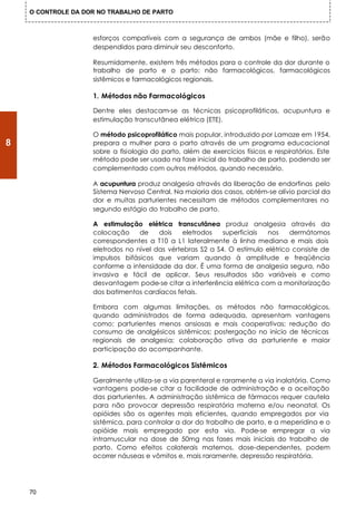 O CONTROLE DA DOR NO TRABALHO DE PARTO



                    esforços compatíveis com a segurança de ambos (mãe e filho), serão
                    despendidos para diminuir seu desconforto.

                    Resumidamente, existem três métodos para o controle da dor durante o
                    trabalho de parto e o parto: não farmacológicos, farmacológicos
                    sistêmicos e farmacológicos regionais.

                    1. Métodos não Farmacológicos

                    Dentre eles destacam-se as técnicas psicoprofiláticas, acupuntura e
                    estimulação transcutânea elétrica (ETE).

                    O método psicoprofilático mais popular, introduzido por Lamaze em 1954,
8                   prepara a mulher para o parto através de um programa educacional
                    sobre a fisiologia do parto, além de exercícios físicos e respiratórios. Este
                    método pode ser usado na fase inicial do trabalho de parto, podendo ser
                    complementado com outros métodos, quando necessário.

                    A acupuntura produz analgesia através da liberação de endorfinas pelo
                    Sistema Nervoso Central. Na maioria dos casos, obtém-se alívio parcial da
                    dor e muitas parturientes necessitam de métodos complementares no
                    segundo estágio do trabalho de parto.

                    A estimulação elétrica transcutânea produz analgesia através da
                    colocação     de    dois    eletrodos   superficiais nos     dermátomos
                    correspondentes a T10 a L1 lateralmente à linha mediana e mais dois
                    eletrodos no nível das vértebras S2 a S4. O estímulo elétrico consiste de
                    impulsos bifásicos que variam quando à amplitude e freqüência
                    conforme a intensidade da dor. É uma forma de analgesia segura, não
                    invasiva e fácil de aplicar. Seus resultados são variáveis e como
                    desvantagem pode-se citar a interferência elétrica com a monitorização
                    dos batimentos cardíacos fetais.

                    Embora com algumas limitações, os métodos não farmacológicos,
                    quando administrados de forma adequada, apresentam vantagens
                    como: parturientes menos ansiosas e mais cooperativas; redução do
                    consumo de analgésicos sistêmicos; postergação no início de técnicas
                    regionais de analgesia; colaboração ativa da parturiente e maior
                    participação do acompanhante.

                    2. Métodos Farmacológicos Sistêmicos

                    Geralmente utiliza-se a via parenteral e raramente a via inalatória. Como
                    vantagens pode-se citar a facilidade de administração e a aceitação
                    das parturientes. A administração sistêmica de fármacos requer cautela
                    para não provocar depressão respiratória materna e/ou neonatal. Os
                    opióides são os agentes mais eficientes, quando empregados por via
                    sistêmica, para controlar a dor do trabalho de parto, e a meperidina e o
                    opióide mais empregado por esta via. Pode-se empregar a via
                    intramuscular na dose de 50mg nas fases mais iniciais do trabalho de
                    parto. Como efeitos colaterais maternos, dose-dependentes, podem
                    ocorrer náuseas e vômitos e, mais raramente, depressão respiratória.




    70
 