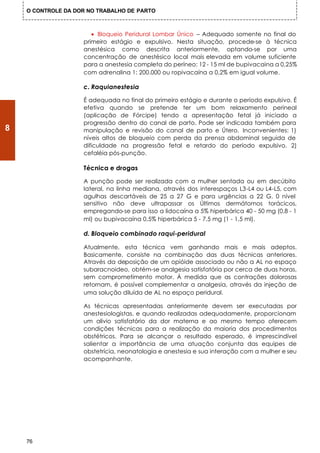 O CONTROLE DA DOR NO TRABALHO DE PARTO



                       • Bloqueio Peridural Lombar Único – Adequado somente no final do
                    primeiro estágio e expulsivo. Nesta situação, procede-se à técnica
                    anestésica como descrita anteriormente, optando-se por uma
                    concentração de anestésico local mais elevada em volume suficiente
                    para a anestesia completa do períneo: 12 - 15 ml de bupivacaina a 0,25%
                    com adrenalina 1: 200.000 ou ropivacaína a 0,2% em igual volume.

                    c. Raquianestesia

                    É adequada no final do primeiro estágio e durante o período expulsivo. É
                    efetiva quando se pretende ter um bom relaxamento perineal
                    (aplicação de Fórcipe) tendo a apresentação fetal já iniciado a
                    progressão dentro do canal de parto. Pode ser indicada também para
8                   manipulação e revisão do canal de parto e Útero. Inconvenientes: 1)
                    níveis altos de bloqueio com perda da prensa abdominal seguida de
                    dificuldade na progressão fetal e retardo do período expulsivo. 2)
                    cefaléia pós-punção.

                    Técnica e drogas

                    A punção pode ser realizada com a mulher sentada ou em decúbito
                    lateral, na linha mediana, através dos interespaços L3-L4 ou L4-L5, com
                    agulhas descartáveis de 25 a 27 G e para urgências a 22 G. 0 nível
                    sensitivo não deve ultrapassar os Últimos dermátomos torácicos,
                    empregando-se para isso a lidocaína a 5% hiperbárica 40 - 50 mg (0,8 - 1
                    ml) ou bupivacaína 0,5% hiperbárica 5 - 7,5 mg (1 - 1,5 ml).

                    d. Bloqueio combinado raqui-peridural

                    Atualmente, esta técnica vem ganhando mais e mais adeptos.
                    Basicamente, consiste na combinação das duas técnicas anteriores.
                    Através da deposição de um opióide associado ou não a AL no espaço
                    subaracnoideo, obtém-se analgesia satisfatória por cerca de duas horas,
                    sem comprometimento motor. À medida que as contrações dolorosas
                    retornam, é possível complementar a analgesia, através da injeção de
                    uma solução diluída de AL no espaço peridural.

                    As técnicas apresentadas anteriormente devem ser executadas por
                    anestesiologistas, e quando realizadas adequadamente, proporcionam
                    um alivio satisfatório da dor materna e ao mesmo tempo oferecem
                    condições técnicas para a realização da maioria dos procedimentos
                    obstétricos. Para se alcançar o resultado esperado, é imprescindível
                    salientar a importância de uma atuação conjunta das equipes de
                    obstetrícia, neonatologia e anestesia e sua interação com a mulher e seu
                    acompanhante.




    76
 