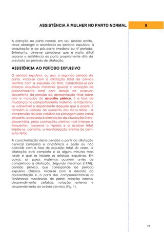 ASSISTÊNCIA À MULHER NO PARTO NORMAL   9


A atenção ao parto normal, em seu sentido estrito,
deve abranger a assistência ao período expulsivo, à
dequitação e ao pós-parto imediato ou 4° período.
Entretanto, deve-se considerar que e muito difícil
separar a assistência ao parto propriamente dito da
prestada ao período de dilatação.

ASSISTÊNCIA AO PERÍODO EXPULSIVO
O período expulsivo, ou seja, o segundo período do
parto, inicia-se com a dilatação total da cérvice
termina com a expulsão do feto. Caracteriza-se por
esforços expulsivos maternos (puxos) e sensação de
preenchimento retal com desejo de evacuar,
decorrente da pressão da apresentação fetal sobre
reto e músculos do assoalho pélvico. E a fase de
mudanças no comportamento materno - a mãe torna-
se vulnerável e dependente daquele que a assiste. E
também o período de aumento dos riscos fetais - a
compressão do polo cefálico na passagem pelo canal
de parto, associada à diminuição da circulação útero-
placentária, pelas contrações uterinas mais intensas e
frequentes, favorece a hipóxia e a acidose fetal.
Impõe-se, portanto, a monitarização efetiva do bem-
estar fetal.

A caracterização deste período a partir da dilatação
cervical completa e anatômica e pode ou não
coincidir com a fase de expulsão fetal. Às vezes, a
dilatação está completa e só alguns minutos mais
tarde e que se iniciam os esforços expulsivos. Em
outras, os puxos maternos ocorrem antes de
completada a dilatação. Segundo Friedman (1978),
período pélvico, que corresponde ao período
expulsivo clássico, inicia-se com a descida da
apresentação e, a partir dai, complementam-se os
fenômenos mecânicos do parto: rotação interna,
desprendimento     cefálico,  rotação    externa   e
desprendimento do ovóide córmico (Fig. 1).




                                                         77
 