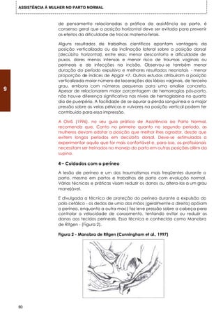 ASSISTÊNCIA À MULHER NO PARTO NORMAL



                    de pensamento relacionadas a prática da assistência ao parto, é
                    consenso geral que a posição horizontal deve ser evitada para prevenir
                    os efeitos da dificuldade de trocas materno-fetais.

                    Alguns resultados de trabalhos científicos apontam vantagens da
                    posição verticalizada ou da inclinação lateral sobre a posição dorsal
                    (decúbito horizontal), entre elas: menor desconforto e dificuldade de
                    puxos, dores menos intensas e menor risco de traumas vaginais ou
                    perineais e de infecções na incisão. Observou-se também menor
                    duração do período expulsivo e melhores resultados neonatais - menor
                    proporção de índices de Apgar <7. Outros estudos atribuíram a posição
                    verticalizada maior número de lacerações dos lábios vaginais, de terceiro
                    grau, embora com números pequenos para uma analise concreta.
9                   Apesar de relacionarem maior porcentagem de hemorragias pós-parto,
                    não houve diferença significativa nos níveis de hemoglobina no quarto
                    dia de puerpério. A facilidade de se apurar a perda sanguínea e a major
                    pressão sobre as veias pélvicas e vulvares na posição vertical podem ter
                    contribuído para essa impressão.

                    A OMS (1996), no seu guia prático de Assistência ao Parto Normal,
                    recomenda que, Canto no primeiro quanto no segundo período, as
                    mulheres devam adotar a posição que melhor lhes agradar, desde que
                    evitem longos períodos em decúbito dorsal. Deve-se estimuladas a
                    experimentar aquilo que for mais confortável e, para isso, os profissionais
                    necessitam ser treinados no manejo do parto em outras posições além da
                    supina.

                    4 – Cuidados com o períneo

                    A lesão de períneo e um dos traumatismos mais freqüentes durante o
                    parto, mesmo em partos e trabalhos de parto com evolução normal.
                    Várias técnicas e práticas visam reduzir os danos ou altera-los a um grau
                    manejável.

                    E divulgada a técnica de proteção do períneo durante a expulsão do
                    polo cefálico - os dedos de uma das mãos (geralmente a direita) apóiam
                    o períneo, enquanto a outra mac) faz leve pressão sobre a cabeça para
                    controlar a velocidade de coroamento, tentando evitar ou reduzir os
                    danos aos tecidos perineais. Essa técnica e conhecida como Manobra
                    de Ritgen - (Figura 2).

                    Figura 2 - Manobra de Ritgen (Cunningham et al., 1997)




    80
 