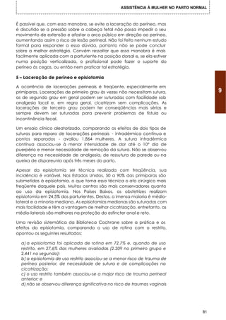 ASSISTÊNCIA À MULHER NO PARTO NORMAL



É passível que, com essa manobra, se evite a laceração do períneo, mas
é discutido se a pressão sobre a cabeça fetal não possa impedir o seu
movimento de extensão e afastar o arco púbico em direção ao períneo,
aumentando assim o risco de lesão perineal. Não foi feito nenhum estudo
formal para responder a essa dúvida, portanto não se pode concluir
sobre a melhor estratégia. Convém ressaltar que essa manobra é mais
facilmente aplicada com a parturiente na posição dorsal e, se ela estiver
numa posição verticalizada, o profissional pode fazer o suporte do
períneo às cegas, ou então nem praticar tal estratégia.

5 – Laceração de períneo e episiotomia

A ocorrência de Iacerações perineais é freqüente, especialmente em
primíparas. Lacerações de primeiro grau às vezes não necessitam sutura,                  9
as de segundo grau em geral podem ser suturadas com facilidade sob
analgesia local e, em regra geral, cicatrizam sem complicações. As
Iacerações de terceiro grau podem ter conseqüências mais sérias e
sempre devem ser suturadas para prevenir problemas de fístula ou
incontinência fecal.

Um ensaio clínico aleatorizado, comparando os efeitos de dois tipos de
suturas para reparo de Iacerações perineais - intradérmica contínua e
pontos separados - avaliou 1.864 mulheres. A sutura intradérmica
contínua associou-se à menor intensidade de dor até o 10° dia de
puerpério e menor necessidade de remoção da sutura. Não se observou
diferença na necessidade de analgesia, de ressutura de parede ou na
queixa de dispareunia após três meses do parto.

Apesar da episiotomia ser técnica realizada com freqüência, sua
incidência é variável. Nos Estados Unidos, 50 a 90% das primíparas são
submetidas à episiotomia, o que torna essa técnica o ato cirúrgico mais
freqüente daquele país. Muitos centros são mais conservadores quanto
ao uso da episiotomia. Nos Países Baixos, as obstetrizes realizam
episiotomia em 24,5% das parturientes. Destas, a imensa maioria é médio-
lateral e a minoria mediana. As episiotomias medianas são suturadas com
mais facilidade e têm a vantagem de melhor cicatrização, entretanto, as
médio-laterais são melhores na proteção do esfíncter anal e reto.

Uma revisão sistemática da Biblioteca Cochrane sobre a prática e os
efeitos da episiotomia, comparando o uso de rotina com o restrito,
apontou os seguintes resultados:

  a) a episiotomia foi aplicada de rotina em 72,7% e, quando de uso
  restrito, em 27,6% das mulheres avaliadas (2.209 no primeiro grupo e
  2.441 no segundo);
  b) a episiotomia de uso restrito associou-se a menor risco de trauma de
  períneo posterior, de necessidade de sutura e de complicações na
  cicatrização;
  c) o uso restrito também associou-se a major risco de trauma perineal
  anterior; e
  d) não se observou diferença significativa no risco de traumas vaginais




                                                                                    81
 