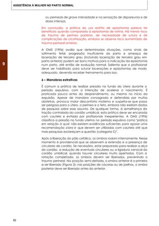 ASSISTÊNCIA À MULHER NO PARTO NORMAL



                       ou perineais de grave intensidade e na sensação de dispareunia e de
                       dores intensas.

                    Em conclusão, a prática do uso restrito de episiotomia parece ter
                    benefícios quando comparada à episiotomia de rotina. Há menor risco
                    de trauma de períneo posterior, de necessidade de sutura e de
                    complicações de cicatrização, embora se observe risco aumentado de
                    trauma perineal anterior.

                    A OMS (1996) avalia que determinadas situações, como sinais de
                    sofrimento fetal, progressão insuficiente do parto e ameaça de
                    laceração de terceiro grau (incluindo laceração de terceiro grau em
                    parto anterior) podem ser bons motivos para a indicação da episiotomia
9                   num parto, até então de evolução normal. Salienta que o profissional
                    deve ser habilitado para suturar lacerações e episiotomias de modo
                    adequado, devendo receber treinamento para isso.

                    6 – Manobras extrativas

                    É comum a prática de realizar pressão no fundo do útero durante o
                    período expulsivo, com a intenção de acelerar o nascimento. É
                    praticada pouco antes do desprendimento, ou mesmo no início da
                    expulsão. Apesar de manobra consagrada e defendida por muitos
                    obstetras, provoca maior desconforto materno e suspeita-se que possa
                    ser perigosa para o útero, o períneo e o feto, embora não existam dados
                    de pesquisa sobre esse assunto. De qualquer forma, à semelhança da
                    tração controlada do cordão umbilical, esta prática deve ser encarada
                    com cautela e evitada por profissionais inexperientes. A OMS (1996)
                    classifica a pressão no fundo uterino no período expulsivo como "prática
                    em relação à qual não existem evidências suficientes para apoiar uma
                    recomendação clara e que devem ser utilizadas com cautela até que
                    mais pesquisas esclareçam a questão (categoria C)".

                    Após a liberação do pólo cefálico, os ombros rodam internamente. Nesse
                    momento é providencial que se observem a extensão e a presença de
                    circulares de cordão. Se necessário, estar preparado para realizar a alça
                    do cordão, a redução de eventuais circulares ou a ligadura cervical do
                    cordão umbilical, quando houver circulares muito apertadas. Com a
                    rotação completada, os ombros devem ser liberados, prevenindo o
                    trauma perineal. Na posição semi-deitada, o ombro anterior é o primeiro
                    a ser liberado (Figura 3); nas posições de cócoras ou de joelhos, o ombro
                    posterior deve ser liberado antes do anterior.




    82
 