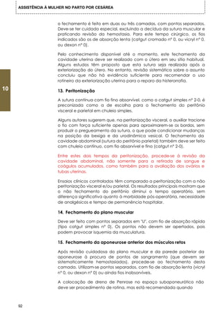 ASSISTÊNCIA À MULHER NO PARTO POR CESÁREA



                      o fechamento é feito em duas ou três camadas, com pontos separados.
                      Deve-se ter cuidado especial, excluindo a decídua da sutura muscular e
                      praticando revisão da hemostasia. Para este tempo cirúrgico, os fios
                      indicados são os de absorção lenta (catgut cromado n° 0, ou vicryl n° 0,
                      ou dexon n° 0).

                      Pelo conhecimento disponível até o momento, este fechamento da
                      cavidade uterina deve ser realizado com o útero em seu sítio habitual.
                      Alguns estudos têm proposto que esta sutura seja realizada após a
                      exteriorização do útero. No entanto, revisão sistemática sobre o assunto
                      concluiu que não há evidência suficiente para recomendar o uso
                      rotineiro da exteriorização uterina para o reparo da histerorrafia.

10                    13. Peritonização

                      A sutura contínua com fio fino absorvível, como o catgut simples n° 2-0, é
                      preconizada como a de escolha para o fechamento do peritônio
                      visceral e parietal em chuleio simples.

                      Alguns autores sugerem que, na peritonização visceral, o auxiliar tracione
                      o fio com força suficiente apenas para aproximarem-se os bordos, sem
                      produzir o pregueamento da sutura, o que pode condicionar mudanças
                      na posição da bexiga e da urodinâmica vesical. O fechamento da
                      cavidade abdominal (sutura do peritônio parietal) também deve ser feito
                      com chuleio contínuo, com fio absorvível e fino (catgut n° 2-0).

                      Entre estes dois tempos da peritonização, procede-se à revisão da
                      cavidade abdominal, não somente para a retirada de sangue e
                      coágulos acumulados, como também para a avaliação dos ovários e
                      tubas uterinas.

                      Ensaios clínicos controlados têm comparado a peritonização com a não
                      peritonização visceral e/ou parietal. Os resultados principais mostram que
                      o não fechamento do peritônio diminui o tempo operatório, sem
                      diferença significativa quanto à morbidade pós-operatória, necessidade
                      de analgésicos e tempo de permanência hospitalar.

                      14. Fechamento do plano muscular

                      Deve ser feito com pontos separados em "U", com fio de absorção rápida
                      (tipo catgut simples n° 0). Os pontos não devem ser apertados, pois
                      podem provocar isquemia da musculatura.

                      15. Fechamento da aponeurose anterior dos músculos retos

                      Após revisão cuidadosa do plano muscular e da parede posterior da
                      aponeurose à procura de pontos de sangramento (que devem ser
                      sistematicamente hemostasiados), procede-se ao fechamento desta
                      camada. Utilizam-se pontos separados, com fio de absorção lenta (vicryl
                      n° 0, ou dexon n° 0) ou ainda fios inabsorvíveis.

                      A colocação de dreno de Penrose no espaço subaponeurótico não
                      deve ser procedimento de rotina, mas está recomendada quando



     92
 
