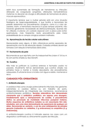 ASSISTÊNCIA À MULHER NO PARTO POR CESÁREA



existir risco aumentado de formação de hematomas ou infecção:
alteração da coagulação sangüínea, alterações hemodinâmicas
maternas no decorrer da cirurgia e dificuldade de hemostasia do plano
músculo-aponeurótico.

É importante lembrar que a mulher grávida está em uma situação
fisiológica de hipercoagulabilidade, o que facilita a hemostasia da
parede abdominal nos procedimentos cirúrgicos, como é o caso da
cesárea. Assim, a hemostasia mecânica é quase sempre suficiente, não
havendo geralmente necessidade de eletrocauterização. Quando ela
for utilizada, é preciso um cuidado especial com a placa para evitar
queimaduras, mais freqüentes neste procedimento pela maior
probabilidade de os campos cirúrgicos estarem molhados.
                                                                                         10
16. Aproximação do tecido celular subcutâneo

Desnecessária para alguns, é feita utilizando-se pontos separados de
aproximação com fio de absorção rápida. Cuidados similares devem ser
tomados com relação à hemostasia desta área.

17. Fechamento da pele

Recomenda-se que seja feito com fio inabsorvível fino (nylon n° 3-0 ou 4-
0) com pontos simples ou tipo Donatti.

18. Curativo

Não mais se justificam os curativos extensos e fechados usados no
passado. Atualmente tem-se demonstrado que curativo simples nas
primeiras horas e manter a incisão descoberta, são procedimentos
adequados. É suficiente lavar a incisão com água e sabão, mantendo-a
seca.

CUIDADOS PÓS-OPERATÓRIOS
1. Antibioticoterapia

A cesárea é tida como cirurgia potencialmente infectada. Nas gestantes
submetidas a cesárea eletiva ou em trabalho de parto,
independentemente da integridade das membranas, recomenda-se
antibioticoterapia profilática. Revisões sistemáticas têm demonstrado
claramente que o antibiótico profilático, em apenas uma dosagem,
imediatamente após o clampeamento do cordão, é procedimento
efetivo na prevenção de morbidade infecciosa puerperal materna.
Muitos esquemas de antibióticos isolados ou em associação têm sido
estudados, sem uma clara demonstração da supremacia de qualquer um
deles. Recomenda-se, portanto, o uso de uma cefalosporina de primeira
geração (cefazolina ou cefalotina, 2 g endovenoso) ou ampicilina (2 g
endovenosa).

A antibioticoterapia curativa é indicada apenas nos casos com um
diagnóstico confirmado ou clinicamente suspeito de infecção.




                                                                                    93
 