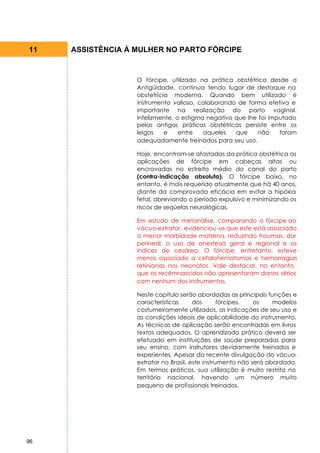 11   ASSISTÊNCIA À MULHER NO PARTO FÓRCIPE


                   O fórcipe, utilizado na prática obstétrica desde a
                   Antigüidade, continua tendo lugar de destaque na
                   obstetrícia moderna. Quando bem utilizado é
                   instrumento valioso, colaborando de forma efetiva e
                   importante na realização do parto vaginal.
                   Infelizmente, o estigma negativo que lhe foi imputado
                   pelas antigas práticas obstétricas persiste entre os
                   leigos    e    entre   aqueles   que     não    foram
                   adequadamente treinados para seu uso.

                   Hoje, encontram-se afastadas da prática obstétrica as
                   aplicações de fórcipe em cabeças altas ou
                   encravadas no estreito médio do canal do parto
                   (contra-indicação absoluta). O fórcipe baixo, no
                   entanto, é mais requerido atualmente que há 40 anos,
                   diante da comprovada eficácia em evitar a hipóxia
                   fetal, abreviando o período expulsivo e minimizando os
                   riscos de seqüelas neurológicas.

                   Em estudo de metanálise, comparando o fórcipe ao
                   vácuo-extrator, evidenciou-se que este está associado
                   a menor morbidade materna, reduzindo traumas, dor
                   perineal, o uso de anestesia geral e regional e os
                   índices de cesárea. O fórcipe, entretanto, esteve
                   menos associado a cefalohematomas e hemorragias
                   retinianas nos neonatos. Vale destacar, no entanto,
                   que os recémnascidos não apresentaram danos sérios
                   com nenhum dos instrumentos.

                   Neste capítulo serão abordadas as principais funções e
                   características      dos       fórcipes,  os    modelos
                   costumeiramente utilizados, as indicações de seu uso e
                   as condições ideais de aplicabilidade do instrumento.
                   As técnicas de aplicação serão encontradas em livros
                   textos adequados. O aprendizado prático deverá ser
                   efetuado em instituições de saúde preparadas para
                   seu ensino, com instrutores devidamente treinados e
                   experientes. Apesar da recente divulgação do vácuo-
                   extrator no Brasil, este instrumento não será abordado.
                   Em termos práticos, sua utilização é muito restrita no
                   território nacional, havendo um número muito
                   pequeno de profissionais treinados.




96
 