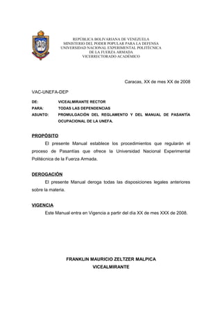 REPÚBLICA BOLIVARIANA DE VENEZUELA 
MINISTERIO DEL PODER POPULAR PARA LA DEFENSA 
UNIVERSIDAD NACIONAL EXPERIMENTAL POLITÉCNICA 
DE LA FUERZA ARMADA 
VICERRECTORADO ACADÉMICO 
Caracas, XX de mes XX de 2008 
VAC-UNEFA-DEP 
DE: VICEALMIRANTE RECTOR 
PARA: TODAS LAS DEPENDENCIAS 
ASUNTO: PROMULGACIÓN DEL REGLAMENTO Y DEL MANUAL DE PASANTÍA 
OCUPACIONAL DE LA UNEFA. 
PROPÓSITO 
El presente Manual establece los procedimientos que regularán el 
proceso de Pasantías que ofrece la Universidad Nacional Experimental 
Politécnica de la Fuerza Armada. 
DEROGACIÓN 
El presente Manual deroga todas las disposiciones legales anteriores 
sobre la materia. 
VIGENCIA 
Este Manual entra en Vigencia a partir del día XX de mes XXX de 2008. 
FRANKLIN MAURICIO ZELTZER MALPICA 
VICEALMIRANTE 
 