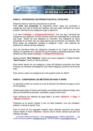 PASO 5 – INTRODUCIR LOS PRODUCTOS EN EL CATÁLOGO

Pasemos ahora a crear los productos de su tienda:
Para crear sus productos es importante borrar todos los productos y
categorías que trae la tienda por defecto, para así poder introducir los suyos
propios. Para borrar las categorías haga lo siguiente:

Ir al menú Catálogo -> Categorías/Productos. Una vez aquí, borrando las
categorías que aparecen borrará también todas las subcategorías y productos
que haya dentro de esa categoría en concreto. Una categoría se borra
pinchando en el botón rojo con aspa blanca que encontrará a la derecha. Ojo!
Borre todas las categorías excepto la categoría “Logo”, más adelante se
explicará la utilidad de esta categoría.

Una vez borradas todas las categorías (excepto la de “Logo”) que trae por
defecto, lo siguiente es ir creando las suyas propias y subiendo productos. Esto
también se hace desde Catálogo -> Categorías/Productos.

Desde el botón “New Category” creará una nueva categoría. Y desde el botón
“New Product” creará un nuevo producto.

Para entrar dentro de una categoría y crear allí distintos productos (con New
Product) y/o distintas subcategorías (con New Category), pinche en la línea de
ésta.

Para volver a subir a la categoría de nivel superior pulse en “Back”.


PASO 6 – CONFIGURAR LOS MÉTODOS DE PAGO Y ENVÍO

Lo siguiente a tener en cuenta va a ser la elección del método de pago y envío
de los pedidos.

Usted puede elegir la forma que tendrán sus clientes para realizar el pago, bien
sea por transferencia bancaria, reembolso, paypal, entre otros.

Para configurar los métodos de pago debe ir al menú: Módulos –> Pago ->
“Módulo a Activar”.

Pulsamos en la opción instalar si aún no está instalado. Una vez instalado,
editarlo y marcar la opción True.

Para el envío de los paquetes también tiene distintas opciones que podrá
activar desde el menú: Módulos ->Envío. De la misma manera que para los
métodos de pago.
  La Primera Telecomunicación SL - Web: www.laprimera.net - Teléfono: 902105454         3/4
Email información general: info@laprimera.net / Email de soporte: soporte@laprimera.net
 