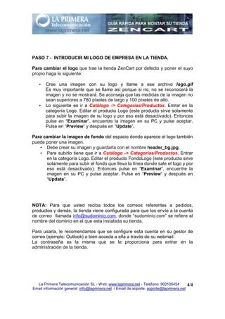 PASO 7 - INTRODUCIR MI LOGO DE EMPRESA EN LA TIENDA.

Para cambiar el logo que trae la tienda ZenCart por defecto y poner el suyo
propio haga lo siguiente:

   •   Cree una imagen con su logo y llame a ese archivo logo.gif
       Es muy importante que se llame así porque si no, no se reconocerá la
       imagen y no se mostrará. Se aconseja que las medidas de la imagen no
       sean superiores a 780 píxeles de largo y 100 píxeles de alto.
   •   Lo siguiente es ir a Catálogo -> Categorías/Productos. Entrar en la
       categoría Logo. Editar el producto Logo (este producto sirve solamente
       para subir la imagen de su logo y por eso está desactivado). Entonces
       pulse en “Examinar”, encuentre la imagen en su PC y pulse aceptar.
       Pulse en “Preview” y después en “Update”.

Para cambiar la imagen de fondo del espacio donde aparece el logo también
puede poner una imagen.
   • Debe crear su imagen y guardarla con el nombre header_bg.jpg.
   • Para subirlo tiene que ir a Catálogo -> Categorías/Productos. Entrar
      en la categoría Logo. Editar el producto FondoLogo (este producto sirve
      solamente para subir el fondo que lleva la línea donde sale el logo y por
      eso está desactivado). Entonces pulse en “Examinar”, encuentre la
      imagen en su PC y pulse aceptar. Pulse en “Preview” y después en
      “Update”.




NOTA: Para que usted reciba todos los correos referentes a pedidos,
productos y demás, la tienda viene configurada para que los envíe a la cuenta
de correo llamada info@sudominio.com, donde “sudominio.com” se refiere al
nombre del dominio en el que esta instalada su tienda.

Para usarla, le recomendamos que se configure esta cuenta en su gestor de
correo (ejemplo: Outlook) o bien acceda a ella a través de su webmail.
La contraseña es la misma que se le proporciona para entrar en la
administración de la tienda.




  La Primera Telecomunicación SL - Web: www.laprimera.net - Teléfono: 902105454         4/4
Email información general: info@laprimera.net / Email de soporte: soporte@laprimera.net
 