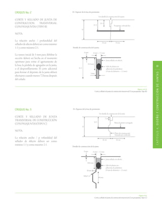 CAPÍTULO4.DISEÑOYCONSTRUCCIÓNDEJUNTAS111
Figura 4.6.4.
Corte y sellado de junta de contracción transversal (Con pasajuntas Tipo B)
Figura 4.6.
Corte y sellado de junta de contracción transversal (Con pasajuntas Tipo C)
CROQUIS No. 3
CORTE Y SELLADO DE JUNTA
TRANSVERSAL DE CONSTRUCCIÓN
CON PASAJUNTAS(TIPO C) 	
NOTA:
La relación ancho / p rofundidad del
sellador de slilicón deberá ser como
mínimo 1:1 y como máximo 2:1.
CROQUIS No. 2
CORTE Y SELLADO DE JUNTA DE
CONTRACCION TRANSVERSAL
CON PASAJUNTAS (TIPO B)
NOTA:
La relación ancho / profundidad del
selladordesilicóndeberásercomomínimo
1:1 y como máximo 2:1.
La ranura inicial de 3 mm para debilitar la
sección deberá ser hecha en el momento
oportuno para evitar el agretamiento de
la losa, la pérdida de agregados en la junta,
o el despostillamiento. El corte adicional
para formar el depósito de la junta deberá
efectuarsecuandomenos72horasdespués
del colado.
 