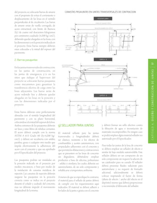 CAPÍTULO4.DISEÑOYCONSTRUCCIÓNDEJUNTAS117
CANASTAS PASAJUNTAS EN JUNTAS TRANSVERSALES DE CONTRACCIONdel proyecto, se colocarán barras de amarre
con el propósito de evitar el corrimiento o
desplazamiento de las losas en el sentido
perpendicular al de circulación. Las barras
de amarre serán de varilla corrugada, de
acero estructural, con límite de fluencia
(fy) de cuatro mil doscientos kilogramos
por centímetro cuadrado (4,200 kg/cm2),
debiendoquedarahogadasenlaslosas,con
lasdimensionesyenlaposiciónindicadaen
el proyecto. Estas barras siempre deberán
estar colocadas a la mitad del espesor del
pavimento.
2. Barras pasajuntas
Enlasjuntastransversalesdecontracción,
en las juntas de construcción, en
las juntas de emergencia y/o en los
sitios que indique el Supervisor del
proyecto se colocarán barras pasajuntas
como mecanismos para garantizar la
transferencia efectiva de carga entre las
losas adyacentes. Las barras serán de
acero redondo liso y deberán quedar
ahogadas en las losas en la posición y
con las dimensiones indicadas por el
proyecto.
Estas barras deberán estar perfectamente
alineadas con el sentido longitudinal del
pavimento y con su plano horizontal,
colocándosealamitaddelespesordelalosa.
Ambos extremos de las pasajuntas deberán
ser lisos y estar libres de rebabas cortantes.
El acero deberá cumplir con la norma
ASTM A 615 Grado 60 (fy=4,200 kg/
cm2), y deberá ser recubierta con asfalto,
parafina, grasa o cualquier otro medio que
impida efectivamente la adherencia del
acero con el concreto y que sea aprobado
por el Especificador del proyecto.
Las pasajuntas podrán ser instaladas en
la posición indicada en el proyecto por
medios mecánicos, o bien por medio de
la instalación de canastas metálicas de
sujeción. Las canastas de sujeción deberán
asegurar las pasajuntas en la posición
correcta como se indica en el proyecto
durante el colado y acabado del concreto,
mas no deberán impedir el movimiento
longitudinal de la misma.
g) SELLADOR PARA JUNTAS
El material sellante para las juntas
transversales y longitudinales deberá
ser elástico, resistente a los efectos de
combustibles y aceites automotrices, con
propiedades adherentes con el concreto y
quepermitalasdilatacionesycontracciones
que se presenten en las losas de concreto
sin degradarse, debiéndose emplear
productos a base de silicona, poliuretano
- asfalto o similares, los cuales deberán ser
autonivelantes, de un solo componente y
solidificarse a temperatura ambiente.
Amenosdequeseespecifiquelocontrario,
el material para el sellado de juntas deberá
de cumplir con los requerimientos aquí
indicados. El material se deberá adherir a
los lados de la junta o grieta con el concreto
y deberá formar un sello efectivo contra
la filtración de agua o incrustación de
materiales incompresibles. En ningún caso
sepodráemplearalgúnmaterialselladorno
autorizado por el Especificador.
Para todas las juntas de la losa de concreto
se deberá emplear un sellador de silicón o
similar de bajo módulo autonivelable. Este
sellador deberá ser un compuesto de un
solo componente sin requerir la adición de
un catalizador para su curado. El sellador
deberá presentar fluidez suficiente para
autonivelarse y no requerir de formado
adicional, adicionalmente se deberá
colocar respetando el factor de forma
(altura de silicón / ancho del silicón en el
depósito) mismo que deberá proporcionar
o recomendar el fabricante del sellador.
 