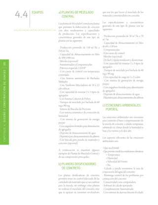 CAPÍTULO4.DISEÑOYCONSTRUCCIÓNDEJUNTAS120
4.4 EQUIPOS a) PLANTAS DE MEZCLADO
CENTRAL
LasplantasdeMezcladoCentralsonplantas
que permiten la elaboración de concreto
con altos rendimientos y capacidades
de producción. Las especificaciones y
características generales de este tipo de
plantas son las siguientes:
- Producción promedio de 150 m3
/hr. a
250 m3
/hr.
- Capacidad de Almacenamiento en Silos
de 500 a 800 ton
- Móviles (opcional)
- Automatizadas y Computarizadas
- Potencia requerida 120 HP
- Con caseta de control con temperatura
controlada
- Con Sistema automático de Bachadas
Múltiples
- Con Tambores Mezcladores de 10 a 12
yds cúbicas
- Con capacidad de manejar 2 o 3 tipos de
agregados
- Con Sistema Colector de Polvos
- Tiempos de mezclado por bachada de 60
seg a 90 seg.
- Sistema de Básculas de Precisión
- Con sistema automático de corrección de
humedad
- Con sistema de generación de energía
propio
-Concargadoresfrontalesparaalimentación
de agregados
- Depósito de almacenamiento de agua
-Depósitosparaalmacenamientosdeaditivos
- Con báscula para pesado de materiales y
concreto (opcional)
A continuación se muestran algunos
ejemplos de Plantas de Mezclado Central y
de sus componentes principales.
b) PLANTAS DOSIFICADORAS
DE CONCRETO
Las plantas dosificadoras de concreto,
permiten tener un control adecuado de las
cantidadesdematerialesquesevanautilizar
para la mezcla, sin embargo estas plantas
no realizan el mezclado del concreto, sino
que se apoyan en camiones revolvedores
que son los que hacen el mezclado de los
materiales convirtiéndolos en concreto.
Las especificaciones y características
generales de este tipo de plantas son las
siguientes:
- Producción promedio de 30 m3
/hr a 70
m3
/hr.
- Capacidad de Almacenamiento en Silos
de 60 a 150 ton
- Computarizadas
- Con caseta de control
- Móviles (opcional)
- De fácil y rápida instalación y desmontaje
- Con capacidad de manejar 2 a 3 tipos de
agregados
- Tiempos de mezclado por bachada de 60
seg a 90 seg.
- Con capacidad de carga en 1 o 2 ciclos
- Con sistema de generación de energía
propio
-Concargadoresfrontalesparaalimentación
de agregados
- Depósito de almacenamiento de agua
-Depósitosparaalmacenamientosdeaditivos
c) ESTACIONES AMBIENTALES
PORTÁTIL
Las estaciones ambientales son necesarias
para controlar el buen comportamiento de
la mezcla de concreto a edades tempranas,
sobretodo en climas donde la humedad es
baja y los vientos y el calor alto.
Los aspectos relevantes de las estaciones
ambientales son:
- Que sea Portátil
-Quepermitamedirlascondicionesclimáticas
+ Temperatura
+ Humedad
+ Velocidad del Viento
+ Etc.
- Calcule y pueda monitorear la tasa de
evaporación del agua del concreto
- Mantenga control de los problemas por
contracción del concreto
- Conectividad a una computadora
- Software de cálculo apropiado
- Completamente Automatizada
-Consistemasdealarmasduranteelcolado
 