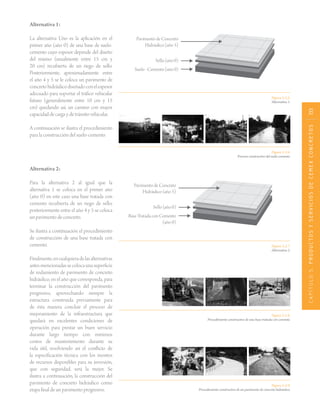 CAPÍTULO5.PRODUCTOSYSERVICIOSDECEMEXCONCRETOS133
Figura 5.2.6.
Proceso constructivo del suelo-cemento.
Figura 5.2.7.
Alternativa 2.
Figura 5.2.8.
Procedimiento constructivo de una base tratada con cemento.
Figura 5.2.9.
Procedimiento constructivo de un pavimento de concreto hidráulico.
Pavimento de Concreto
Hidráulico (año 5)
Sello(año0)
Base Tratada con Cemento
(año 0)
Alternativa 1:
La alternativa Uno es la aplicación en el
primer año (año 0) de una base de suelo-
cemento cuyo espesor depende del diseño
del mismo (usualmente entre 15 cm y
20 cm) recubierta de un riego de sello.
Posteriormente, aproximadamente entre
el año 4 y 5 se le coloca un pavimento de
concretohidráulicodiseñadoconelespesor
adecuado para soportar el tráfico vehicular
futuro (generalmente entre 10 cm y 15
cm) quedando así, un camino con mayor
capacidaddecargaydetránsitovehicular.
A continuación se ilustra el procedimiento
para la construcción del suelo-cemento.
Figura 5.2.5.
Alternativa 1.
Pavimento de Concreto
Hidráulico (año 5)
Sello(año0)
Suelo-Cemento(año0)
Alternativa 2:
Para la alternativa 2 al igual que la
alternativa 1 se coloca en el primer año
(año 0) en este caso una base tratada con
cemento recubierta de un riego de sello,
posteriormente entre el año 4 y 5 se coloca
un pavimento de concreto.
Se ilustra a continuación el procedimiento
de construcción de una base tratada con
cemento.
Finalmente,encualquieradelasalternativas
antesmencionadassecolocaunasuperficie
de rodamiento de pavimento de concreto
hidráulico, en el año que corresponda, para
terminar la construcción del pavimento
progresivo, aprovechando siempre la
estructura construida previamente para
de ésta manera concluir el proceso de
mejoramiento de la infraestructura que
quedará en excelentes condiciones de
operación para prestar un buen servicio
durante largo tiempo con mínimos
costos de mantenimiento durante su
vida útil, resolviendo así el conflicto de
la especificación técnica con los montos
de recursos disponibles para su inversión,
que con seguridad, será la mejor. Se
ilustra a continuación, la construcción del
pavimento de concreto hidráulico como
etapa final de un pavimento progresivo.
 