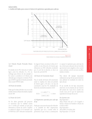 CAPÍTULO2.DISEÑO65
SOLUCIÓN:
1. Análisis del tráfico para conocer el número de repeticiones esperadas para cada eje.
Figura 2.5.8.
Cálculo del factor de carril para el ejemplo de diseño PCA
1a) Tránsito Pesado Promedio Diario
Anual.
El método de la PCA descarta el tráfico
ligero como los vehículos A’ y A’2, sin
embargo para efectos de este ejemplo si
los vamos a considerar en el diseño, aún
sabiendo que su impacto es mínimo. Por lo
que el ADTT equivale al tránsito promedio
diario anual (TPDA) dado.
1b) Factor de Sentido.
Dado que los datos del aforo son en un solo
sentido,entonceselfactordesentidoaemplear
seráde1.00.
1c) Factor de Carril.
En los datos generales del proyecto
se menciona que la vialidad cuenta
con 2 carriles por sentido, así que para
determinar el factor de carril a emplear
se utilizará la figura 2.5-4 entrando con
el TPDA de 2,267 vehículos (incluyendo
los ligeros) hasta encontrar la línea de 2
carriles en una dirección, de manera que
obtenemos un 94% vehículos circulando
por el carril de la derecha; es decir un
factor de carril de 0.94.
1d) Factor de Crecimiento Anual.
Para el calculo del factor del crecimiento
anual se emplean los datos de período
de diseño igual a 20 años y la tasa de
crecimiento anual de 3%, resultando un
factor de crecimiento anual de 1.3435
FCA =
( 1 + 0.03 ) 20
- 1
= 1.3435
( 0.03 ) ( 20 )
1e) Repeticiones esperadas para cada tipo
de eje.
Dadoqueconocemoslostiposdevehículos
y la cantidad de ellos (repeticiones
esperadas) que van a circular sobre el
pavimento, lo que se hace a continuación
es separar la repetición para cada tipo de
eje, es decir para cada peso de eje (recordar
que tenemos unos cargados y otros vacíos)
y para cada tipo como lo son ejes sencillos,
tándem ó tridem.
Para efectos del ejemplo únicamente
analizaremosuntipodeejeypresentaremos
más adelante los resultados de todos los
tipos de ejes.
El eje sencillo de 6.6 kips únicamente
interviene en el conjunto de ejes traseros
del camión de 2 ejes (C2), cuando este
circula vacío, por lo que las repeticiones
esperadasdeestetipodeejeserá:
En el primer año:
Rep. Esperadas =
(Rep. Diarias del eje) x (% Cargado ó
Vacío) x (Factor de Sentido) x (Factor de
Carril) x (365)
Rep. Esperadas =
202 x 0.40 x 1.0 x 0.94 x 365
Rep. Esperadas = 27,722.48
 