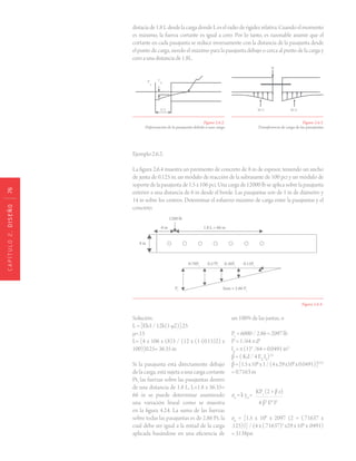 CAPÍTULO2.DISEÑO76
Figura 2.6.2.
Deformación de la pasajunta debido a una carga
Figura 2.6.3.
Transferencia de carga de las pasajuntas
distacia de 1.8 L desde la carga donde L es el radio de rigidez relativa. Cuando el momento
es máximo, la fuerza cortante es igual a cero. Por lo tanto, es razonable asumir que el
cortante en cada pasajunta se reduce inversamente con la distancia de la pasajunta desde
el punto de carga, siendo el máximo para la pasajunta debajo o cerca al punto de la carga y
cero a una distancia de 1.8L.
Figura 2.6.4 .
Ejemplo 2.6.2:
La figura 2.6.4 muestra un pavimento de concreto de 8 in de espesor, teniendo un ancho
de junta de 0.125 in, un módulo de reacción de la subrasante de 100 pci y un módulo de
soporte de la pasajunta de 1.5 x 106 pci. Una carga de 12000 lb se aplica sobre la pasajunta
exterior a una distancia de 6 in desde el borde. Las pasajuntas son de 1 in de diámetro y
14 in sobre los centros. Determinar el esfuerzo máximo de carga entre la pasajuntas y el
concreto.
Solución:
L = [Eh3 / 12k(1-μ2)].25
μ=.15
L= [4 x 106 x (8)3 / (12 x (1-(0.15)2) x
100)]0.25= 36.35 in
Si la pasajunta está directamente debajo
de la carga, está sujeta a una carga cortante
Pt, las fuerzas sobre las pasajuntas dentro
de una distancia de 1.8 L, L=1.8 x 36.35=
66 in se puede determinar asumiendo
una variación lineal como se muestra
en la figura 4.24. La suma de las fuerzas
sobre todas las pasajuntas es de 2.86 Pt, la
cual debe ser igual a la mitad de la carga
aplicada basándose en una eficiencia de
un 100% de las juntas, o
Pt
= 6000 / 2.86 = 2097 lb
Id
= 1/64 π d4
Id
= π (1)4
/64 = 0.0491 in4
β = ( Kd / 4 Ed
Id
).25
β=[1.5x106
x1/(4x29x106
x0.0491)]0.25
= 0.7163 in
σb
= k y0
=
KPt
(2 + β z)
	 4 β3
Ed
Id
σb
= [1.5 x 106
x 2097 (2 + (.71637 x
.125))] / (4 x (.71637)3
x29 x 106
x .0491)
= 3138psi
 